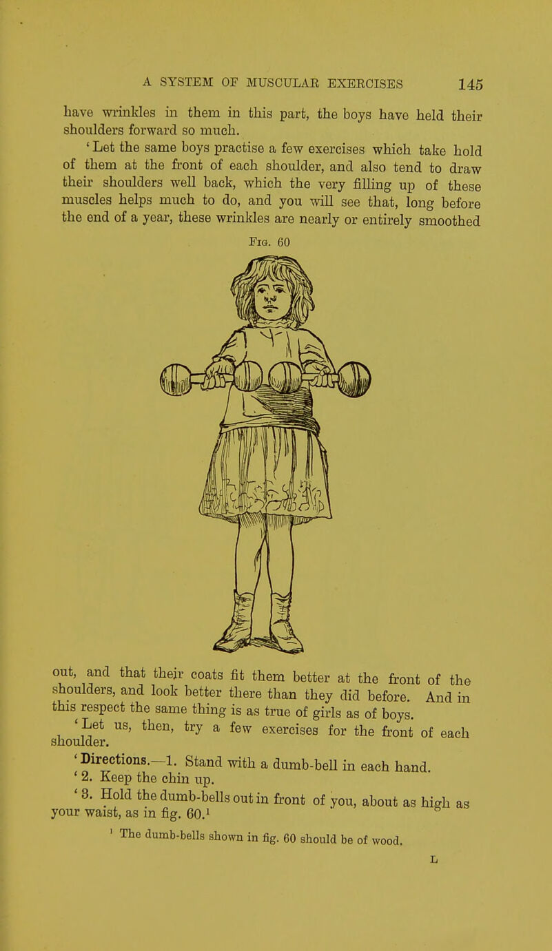 have wrinkles in them in this part, the boys have held their shoulders forward so much. ' Let the same boys practise a few exercises which take hold of them at the front of each shoulder, and also tend to draw their shoulders well back, which the very filling up of these muscles helps much to do, and you will see that, long before the end of a year, these wrinkles are nearly or entirely smoothed Fig. 60 out, and that their coats fit them better at the front of the shoulders, and look better there than they did before. And in this respect the same thing is as true of girls as of boys. ' Let us, then, try a few exercises for the front of each shoulder. 'Directions.-l. Stand with a dumb-beU in each hand. ' 2. Keep the chin up. '8. Hold the dumb-bells out in front of you, about as high as your waist, as in fig. 60.^  ' The dumb-bells shown in fig. 60 should be of wood.