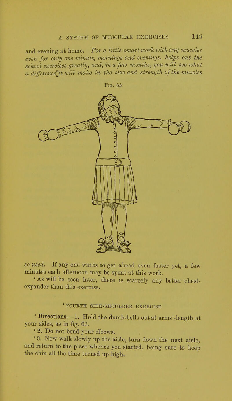 and evening at home. For a little smart tvorh with any muscles even for only one mimite, mornings and evenings, helps out the school exercises greatly, and, in a feio months, you will see what a differencelit luill make in the size and strength of the muscles Fig. 63 SO used. If any one wants to get ahead even faster yet, a few mmutes each afternoon may be spent at this work. ' As will be seen later, there is scarcely any better chest- expander than this exercise. •foukth side-shoulder exeecise ' Directions.—1. Hold the dumb-bells out at arms'-length at your sides, as in fig. 63. * 2. Do not bend your elbows. ' 3. Now walk slowly up the aisle, turn down the next aisle, and return to the place whence you started, being sure to keep the chin all the time turned up high.