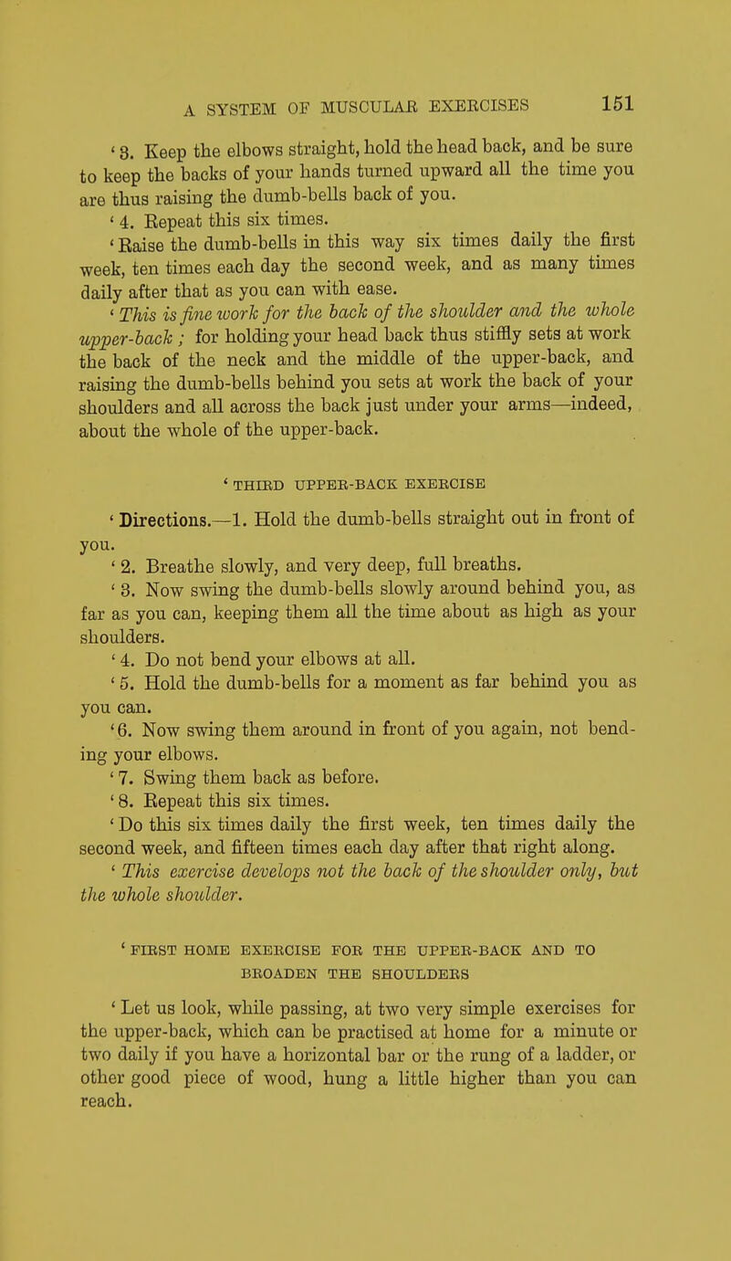 * 8. Keep the elbows straight, hold the head back, and be sure to keep the backs of your hands turned upward all the time you are thus raising the dumb-bells back of you. ' 4. Repeat this six times. ' Eaise the dumb-bells m this way six times daily the first week, ten times each day the second week, and as many times daily after that as you can with ease. ' This is fine luorh for the bach of the shoulder and the whole upper-bach ; for holding your head back thus stiffly sets at work the back of the neck and the middle of the upper-back, and raising the dumb-bells behind you sets at work the back of your shoulders and all across the back just under your arms—indeed, about the whole of the upper-back. * THIRD UPPEE-BACK EXERCISE ' Directions.—1. Hold the dumb-bells straight out in front of you. ' 2. Breathe slowly, and very deep, full breaths. ' 3. Now swing the dumb-bells slowly around behind you, as far as you can, keeping them all the time about as high as your shoulders. ' 4. Do not bend your elbows at all. * 5. Hold the dumb-bells for a moment as far behind you as you can. ' 6. Now swing them around in front of you again, not bend- ing your elbows. ' 7. Swing them back as before. ' 8. Repeat this six times. ' Do this six times daily the first week, ten times daily the second week, and fifteen times each day after that right along. ' This exercise develops not the bach of the shoulder only, but the whole shoulder. * FIBST HOME EXEECISE FOR THE UPPER-BACK AND TO BROADEN THE SHOULDERS * Let us look, while passing, at two very simple exercises for the upper-back, which can be practised at home for a minute or two daily if you have a horizontal bar or the rung of a ladder, or other good piece of wood, hung a little higher than you can reach.
