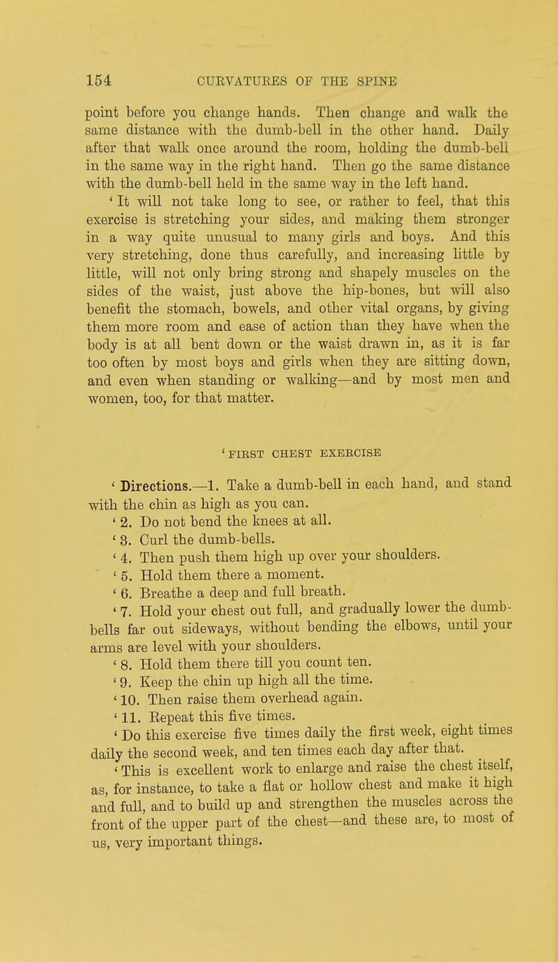 point before you change hands. Then change and walk the same distance with the dumb-bell in the other hand. Daily after that walk once around the room, holding the dumb-bell in the same way in the right hand. Then go the same distance with the dumb-bell held in the same way in the left hand. ' It will not take long to see, or rather to feel, that this exercise is stretching your sides, and making them stronger in a way quite unusual to many girls and boys. And this very stretching, done thus carefully, and increasing little by little, will not only bring strong and shapely muscles on the sides of the waist, just above the hip-bones, but will also benefit the stomach, bowels, and other vital organs, by giving them more room and ease of action than they have when the body is at all bent down or the waist drawn in, as it is far too often by most boys and girls when they are sitting down, and even when standing or walking—and by most men and women, too, for that matter. ' FIEST CHEST EXEBCISB < Directions.—1. Take a dumb-bell in each hand, and stand with the chin as high as you can. ' 2. Do not bend the knees at all. ' 3. Curl the dumb-bells. * 4. Then push them high up over your shoulders. '5. Hold them there a moment. * 6. Breathe a deep and full breath, * 7. Hold your chest out full, and gradually lower the dumb- bells far out sideways, without bending the elbows, matil your arms are level with your shoulders. ' 8. Hold them there till you count ten. ' 9. Keep the chin up high all the time. ' 10. Then raise them overhead again. '11. Eepeat this five times. ' Do this exercise five times daily the first week, eight times daily the second week, and ten times each day after that. ' This is excellent work to enlarge and raise the chest itself, as, for instance, to take a fiat or hollow chest and make it high and full, and to build up and strengthen the muscles across the front of the upper part of the chest—and these are, to most of us, very important things.