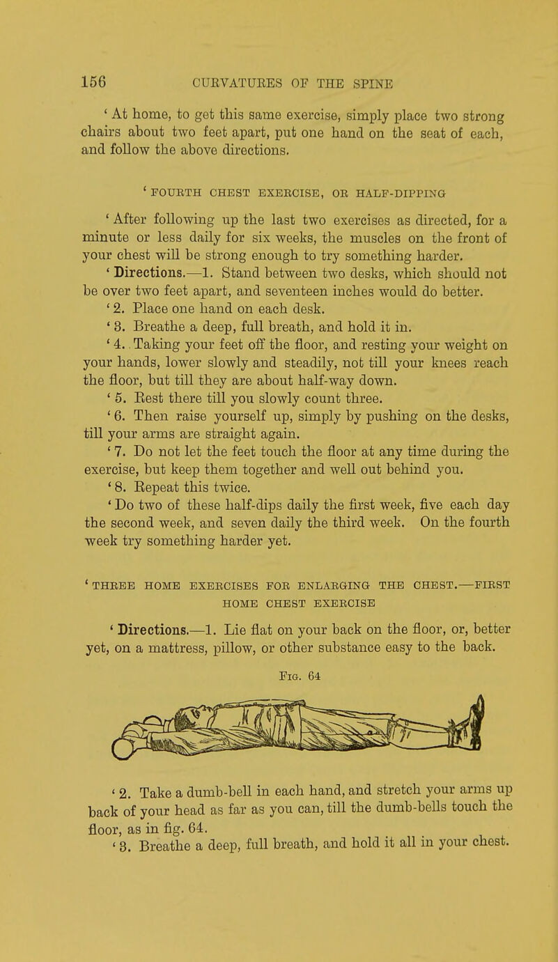 ' At home, to get this same exercise, simply place two strong chairs about two feet apart, put one hand on the seat of each, and follow the above directions. ' FOUETH CHEST EXEECISE, OE HALF-DIPPING ' After following up the last two exercises as directed, for a minute or less daily for six weeks, the muscles on the front of your chest will be strong enough to try something harder. ' Directions.—1. Stand between two desks, which should not be over two feet apart, and seventeen inches would do better. ' 2. Place one hand on each desk. ' 3. Breathe a deep, full breath, and hold it in. ' 4., Taking your feet off the floor, and resting your weight on your hands, lower slowly and steadily, not till your knees reach the floor, but till they are about half-way down. ' 5. Eest there till you slowly count three. ' 6. Then raise yourself up, simply by pushing on the desks, till your arms are straight again. ' 7. Do not let the feet touch the floor at any time during the exercise, but keep them together and well out behind you. ' 8. Eepeat this twice. ' Do two of these haK-dips daily the first week, five each day the second week, and seven daily the third week. On the fourth week try something harder yet. * THEEE HOME EXEECISES FOE ENLAEGING THE CHEST.—FIEST HOME CHEST EXEECISE ' Directions.—1. Lie flat on your back on the floor, or, better yet, on a mattress, pillow, or other substance easy to the back. Fig. 64 ' 2. Take a dumb-bell in each hand, and stretch your arms up back of your head as far as you can, till the dumb-bells touch the floor, as in fig. 64. ' 3. Breathe a deep, full breath, and hold it all in your chest.