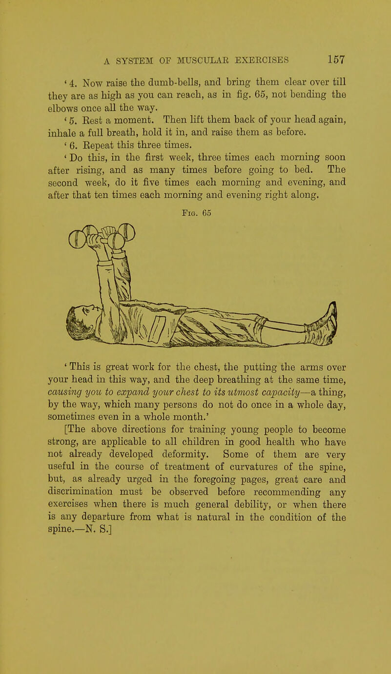 ' 4. Now raise tlie dumb-bells, and bring them clear over till they are as high as you can reach, as in fig. 65, not bending the elbows once all the way. * 5. Rest a moment. Then lift them back of your head again, inhale a full breath, hold it in, and raise them as before. ' 6. Repeat this three times. ' Do this, in the first week, three times each morning soon after rising, and as many times before going to bed. The second week, do it five times each morning and evening, and after that ten times each morning and evening right along. Fig. 65 ' This is great work for the chest, the putting the arms over your head m this way, and the deep breathing at the same time, causing yoti to expand your chest to its utmost capacity—a thing, by the way, which many persons do not do once in a whole day, sometimes even in a whole month.' [The above directions for training young people to become strong, are apphcable to all children in good health who have not already developed deformity. Some of them are very useful in the course of treatment of curvatures of the spine, but, as already urged in the foregoing pages, great care and discrimination must be observed before recommending any exercises when there is much general debility, or when there is any departure from what is natural in the condition of the spine.—N. S.]