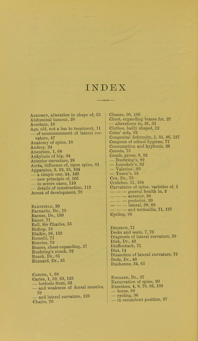 INDEX Abdomen, alteration in shape of, 53 I Abdominal tumour, 28 Acrobats, 18 Age, old, not a bar to treatment, 11 — of commencement of lateral cur- vature, 47 Anatomy of spine, 18 Andrey, 24 Aneurism, 1, 68 Ankylosis of hip, 34 Anterior curvature, 28 Aorta, influence of, upon spine, 81 Apparatus, 9, 22, 35, 104 — a simple one, 24, 105 — new principle of, 105 — in severe cases, 110 — details of construction, 112 Arrest of development, 79 Bampfield, 20 Barnardo, Dr., 19 Barnes, Dr., 130 Bauer, 71 Bell, Sir Charles, 55 Bishop, 18 Blaikie, 96, 133 Borcelli, 71 Bouvier, 73 Braces, chest-expanding, 27 Buehring's couch, 92 Busch, Dr., 81 Buzzard, Dr., 35 Canceb, 1, 68 Caries, 1, 59, 63, 123 — lordosis from, 32 and weakness of dorsal muscles, 59 — and lateral curvature, 123 •Chairs, 76 Chance, 96, 106 Chest, expanding braces for, 27 — alterations in, 21, 53 Clothes, badly shaped, 12 Coles' sofa, 92 Congenital deformity, 1, 31, 86, 127 Congress of school hygiene, 77 Consumption and kyphosis, 26 Corsets, 75 Couch, prone, 8, 92 — Buehring's, 92 — Lonsdale's, 92 — Valerius', 93 — Tuson's, 93 Cox, Dr., 79 Crutches, 11, 104 Curvatures of spine, varieties of, 1 general health in, 2 — ■ anterior, 28 .—. — — posterior, 20 lateral, 38, 68 ■ and torticollis, 71,127 Cycling, 96 Delpech, 71 Desks and seats, 7, 76 Diagnosis of lateral curvature, 59 Dick, Dr., 49 Dieffenbach, 71 Diet, 14 Dissection of lateral curvature, 72 Dods, Dr., 48 Duchenne, 34, 65 England, Dr., 27 Excurvation of spine, 20 Exercises, 4, 8, 76, 95, 133 — horse, 82 — cycling, 96 — in recumbent position, 97