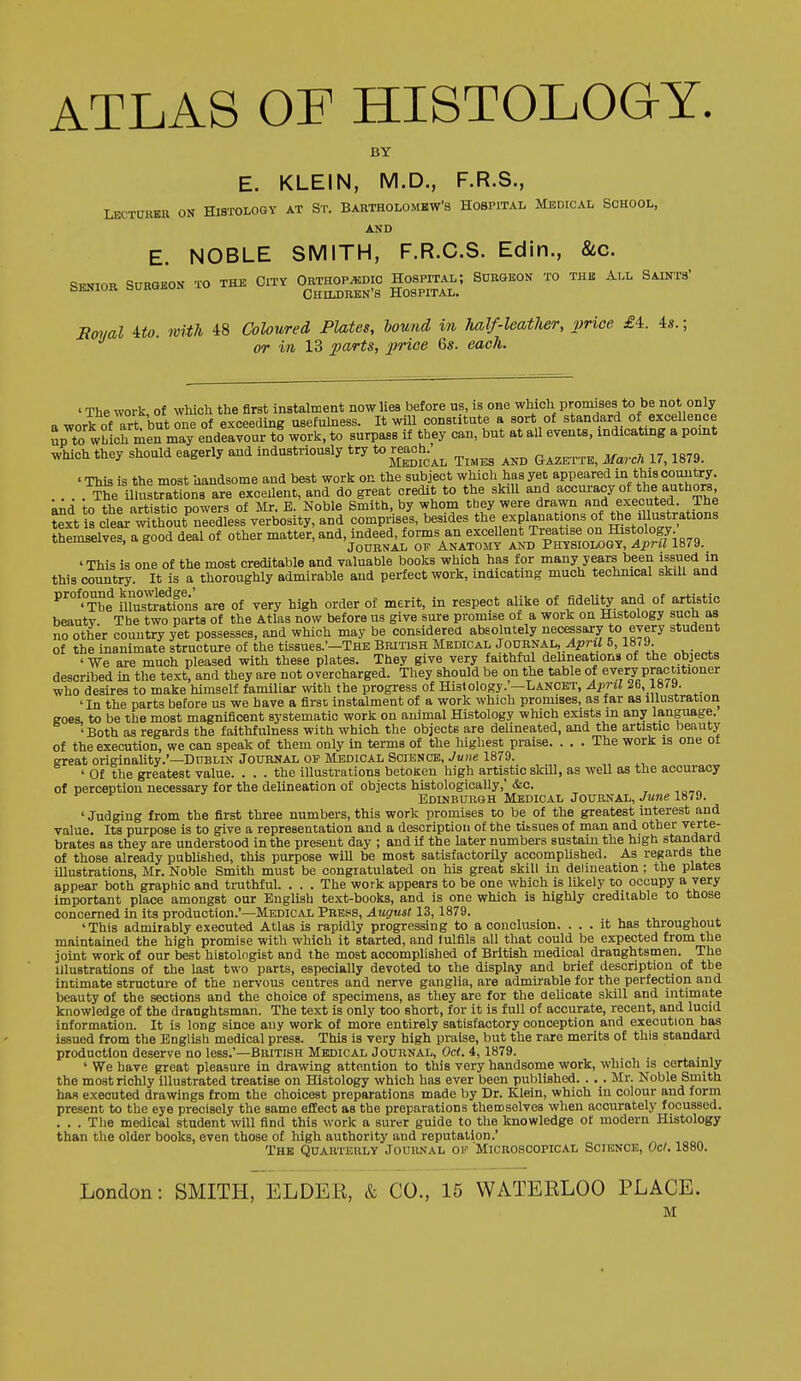 ATLAS OF HISTOLOGY. BY E. KLEIN, M.D., F.R.S., LECTURER ON HI8TOLOSY AT ST. BARTHOLOMHWS HOSPITAL MEDICAL SCHOOL, AND E. NOBLE SMITH, F.R.C.S. Edin., &c. STINIOR SURGBON TO THE CiTY ORTHOPEDIC HOSPITAL; SURGEON TO THE ALL SAlNTa' QKNioK ouKUiiu Ohildrbn's Hospital. Rmial Uo. with 48 Coloured, Plates, hound in half-leather, 2}rioe £4. 4s.; or in 13 f^a^-^s, j^'ice 6s. each. ' The work of which the first instalment now lies before us, is one which promises to be not only a work ofTi^ but one of exceeding usefuhiess. It will constitute a sort of standard of excellence Sp to wLicrrieTmTy endeavour to work, to surpass if they can, but at all events, indicating a pomt which they should eagerly and industriously try to r^h.^^ ^^^^^ ' This is the most handsome and best work on the subject which has yet appeared in this country. The illustrations are excellent, and do great credit to the skill and accuracy of the authors, tn thP artistic Dowers of Mr. E. Noble Smith, by whom they were drawn and executed. The ?^xVis c?eL^SnIedL°iverbosity,°and compris/s, besides the explanations of «je ^^-trations themselves, a good deal of other matter, and, mdeeMorms^an^^^^^^ 'This is one of the most creditable and valuable books which has for many years been issued m this country. It is a thoroughly admirable and perfect work, indicating much technical skill and ^'°^?^^ musTratfons are of very high order of merit, in respect alike of fideUty and of artistic beautv. The two parts of the Atlas now before ns give sure promise of a work on Histology sucb as no other country yet possesses, and which may be considered absolutely necessary to every student of the inanimate structure of the tissues.'-THE British Medical JouRiiAL,/;j7n/ 5,1879 ' We are much pleased with these plates. They give very faithful deUneations of the objects described in the text, and they are not overcharged. They should be on the table of every practitioner who desires to make himself familiar with the progress of Histology. —Lancet, April 26, 1873. 'In the parts before us we have a first instalment of a work which promises, as far as illustration eoes to be the most magnificent systematic work on animal Histology which exists m any language. 'Both as regards the faithfulness with which the objects are delineated, and the artistic beauty of the execution, we can speak of them only in terms of the liighest praise. . . . The work is one of great originality.'—Dttblin Journal op Medical Science, June 1879. ' Of the greatest value. ... the illustrations betoken high artistic skill, as well as the accuracy of perception necessary for the delineation of objects histologically,' &c. Edinburgh Medical Journal, June 1879. ' Judging from the first three numbers, this work promises to be of the greatest interest and value. Its purpose is to give a representation and a description of the tissues of man and other verte- brates as they are understood in the present day ; and if the later numbers sustain the high standard of those already published, this purpose will be most satisfactorUy accompUshed. As regards the illustrations, Mr. Noble Smith must be congratulated on his great skill in delineation ; the plates appear both graphic and truthful. . . . The work appears to be one which is likely to occupy a very important place amongst our English text-books, and is one which is highly creditable to those concerned in its production.'—Medical Prehs, August 13,1879. ' This admirably executed Atlas is rapidly progressing to a conclusion. ... it has throughout maintained the high promise with which it started, and fulfils all that could be expected from the joint work of our best histolngist and the most accomplished of British medical draughtsmen. The illustrations of the last two parts, especially devoted to the display and brief description of tbe Intimate structure of the nervous centres and nerve ganglia, are admirable for the perfection and beauty of the sections and the choice of specimens, as they are for the delicate skill and intimate knowledge of the draughtsman. The text is only too short, for it is full of accurate, recent, and lucid information. It is long since any work of more entirely satisfactory conception and execution has issued from the English medical press. This is very high praise, but the rare merits of this standard production deserve no less.'—British Medical Journal, Oct. 4, 1879. _i • , ' We have great pleasure in drawing attention to this very handsome work, which is certainly the most richly Illustrated treatise on Histology which has ever been published. . , . Mr. Noble Smith has executed drawings from the choicest preparations made by Dr. Klein, which in colour and form present to the eye precisely the same effect as the preparations themselves when accurately focussed. . . . The medical student will find this work a surer guide to the knowledge of modern Histology than the older books, even those of high authority and reputation.' The Quahteuly Journal of Microscopical Science, Oe/. 1880. London: SMITH, ELDER, & CO., 15 WATERLOO PLACE. M