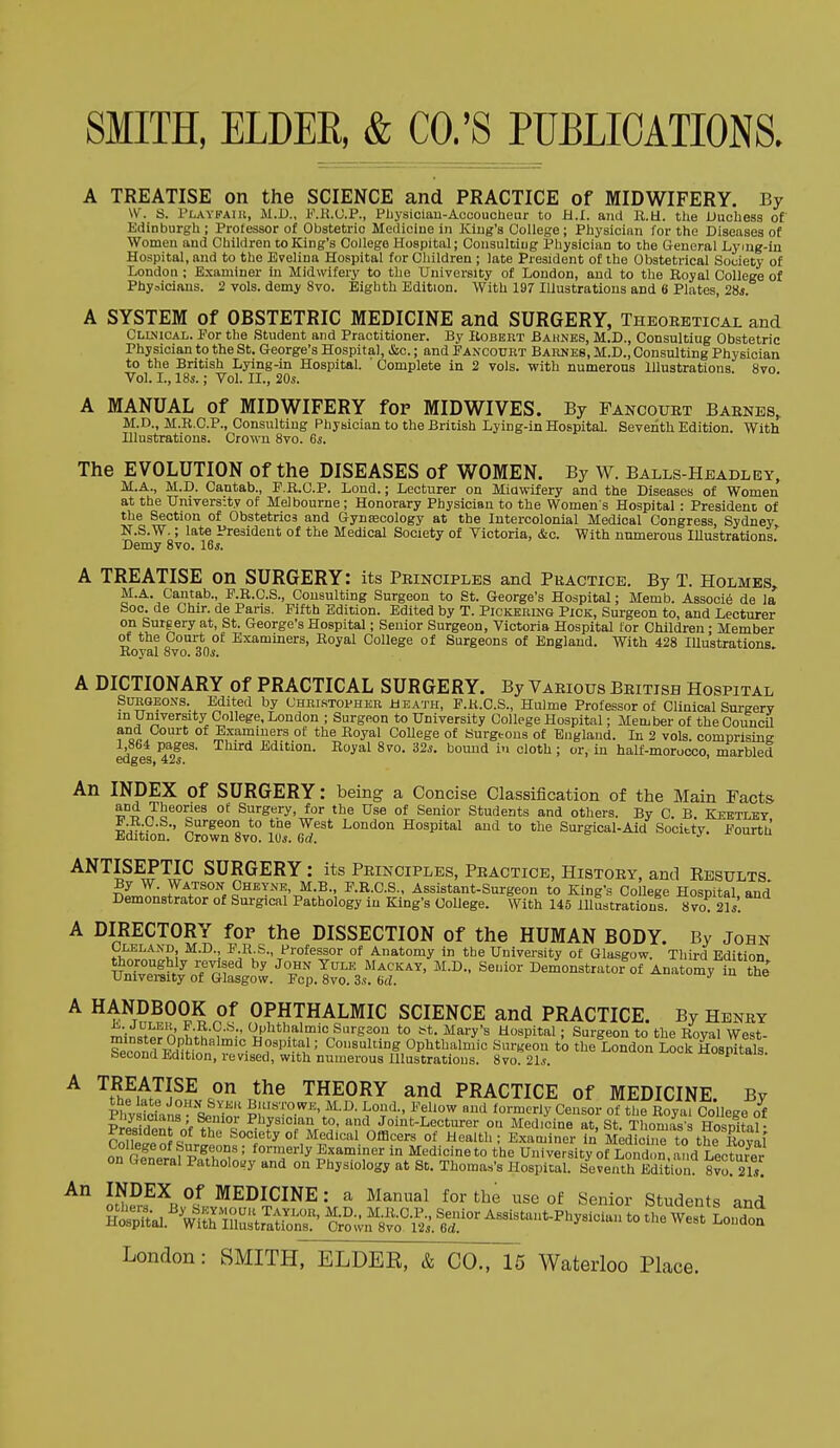 A TREATISE on the SCIENCE and PRACTICE of MIDWIFERY. By W. S. Playfaiu, M.D., F.H.U.P., Pliysiciau-Accoucheur to H.I. and R.H. the Uuchess of Edinburgh ; Professor of Obstetric Mediciue in King's College; Physician for the Diseases of Women and Children to King's Collego Hospital; Consulting Physician to the General Lymg-in Hospital, and to the Evelina Hospital for Gliildren ; late President of the Obstetrical Society of London ; Examiner in Midwifery to the University of London, and to the Royal College of Phyaiciaus. 2 vols, demy 8vo. Eighth Edition. With 197 Illustrations and 6 Plates, 2Hs. A SYSTEM of OBSTETRIC MEDICINE and SURGERY, Theoretical and Cllnical. For the Student and Practitioner. By Robebt Bahnes, M.D., Consulting Obstetric Physician to the St. George's Hospital, &c.; and Fancourt Barnes, M.D., Consulting Physician to the British Lying-in Hospital. ' Complete in 2 vols, with numerous Illustrations 8vo Vol. I., 18s.; Vol. II., 20s. A MANUAL of MIDWIFERY for MIDWIVES. By Fancourt Barnes, M.D., M.R.C.P., Consulting Physician to the British Lying-in Hospital Seventh Edition. With Illustrations. Crown 8vo. 6s. The EVOLUTION of the DISEASES of WOMEN. By W. Balls-Headley, M.A., M.D. Cantab., P.R.C.P. Lond.; Lecturer on Midwifery and the Diseases of Women at the University of Melbourne; Honorary Physician to the Women's Hospital : President of the Section of Obstetrica and Gyntecology at the Intercolonial Medical Congress, Sydney N.S.W.; late President of the Medical Society of Victoria, &c. With numerous lUustrations^ Demy Svo. 16s. A TREATISE on SURGERY: its Principles and Practice. By T. Holmes, M.A. Cantab., P.R.C.S., Consulting Surgeon to St. George's Hospital; Memb. Associ6 de la Soo. de Chir. de Paris. Fifth Edition. Edited by T. Pickering Pick, Surgeon to, and Lecturer on Surgery at, St. George's Hospital; Senior Surgeon, Victoria Hospital for Children • Member of the Court of Examiners, Royal College of Surgeons of England. With 428 Illustrations. Boyal avo. 30s. A DICTIONARY of PRACTICAL SURGERY. By Various British Hospital SuRaEONS. Edited by Chrlstovher ±ieath, F.K.C.S., Hulme Professor of Clinical Surgery in University College, London ; Surgeon to University College Hospital; Member of theCouncU and Court of Examiners of the Royal CoUege of Surgeons of England. In 2 vols, comnrisins 1,864 pages. Third Edition. Royal 8vo. 32s. bomid in cloth; or, in half-moroooo, marbled An INDEX of SURGERY: being a Concise Classification of the Main Facts Surgery, for the Use of Senior Students and others. By C. B. Kestlby i.R.C.S., Surgeon to tne West London Hospital and to the Surgical-Aid Society. Fourth Edition. Crown Svo. 10s. e<?. ANTISEPTIC SURGERY : its Principles, Practice, History, and Eesults By W. Watson Cheyne, M.B., P.R.C.S., Assistant-Surgeon to King's CoUege Hosnital and Demonstrator of Surgical Pathology in King's College. With 145 Illustrations Svo. 21s'. A DIRECTORY for the DISSECTION of the HUMAN BODY. By John tw^''^'?! I F-R-S., Professor of Anatomy in the University of Glasgow. Third Edition UnTvplf/^n/pf^ ^■^'^ Yuu: Mackay, M.D., Senior Demonstrator of Anatomy in the University of Glasgow. Fcp. 8vo. 3.(. ad. A HANDBOOK of OPHTHALMIC SCIENCE and PRACTICE. By Henry ^il^cfo n r.u , ••' 'Jpli*h»,lmic Surgeon to bt. Mary's Hospital; Surgeon to the Royal West- minster Ophthalmic Hospital; Consulting Ophthalmic Surgeon to the London Lock Hosoitals Second Edition, revised, with numerous Illustrations. 8vo 21s. ^ocK Hospitals. ^ '^t^hFu.'^^^^ THEORY and PRACTICE of MEDICINE. By PhySs len'inv .^VeUow and formerly Censor of the Royal College of Pril^^i^^ 'f 7^ T ^'^ysioi'in and Jomt-Lecturer on Medicine at, St. Thomas s Hosnital- r^npi n «^ ^^^''^''^ ^^''^^ of ^c'l'': E.xaminer in M^diS to the Roval S fcatpSoL'^'T''^^^^^ in Medicine to the University of London..^dLecS on General Patholosjy and on Physiology at St. Thomas's Hospital. Seventh Edition. 8vo. 21?: ^ MEDICINE: a Manual for the use of Senior Students and Sal.S=trS^?^^^