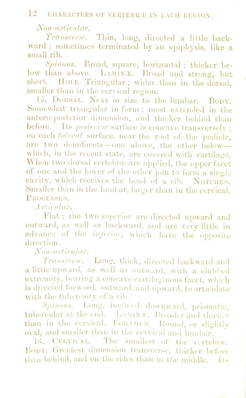 Xon-diih-tilar, Tnuitsn i-sr. Tiiin, long, ilii-ecteil a little back- ward : suiiiclimts tt-niiiuateil by an e|ji|iliysis, like a small rib. ^^jiiiiiiiis. Broail, .si|ii:iiv, horizontal ; thicker be- low than above. Lamin.e. liroail anil stmn?, but .short. J-liii.i:. Trianyul.-ir ; wider tli.-ui in the dorsal, smaller than in the cer\ ic.al I'cyioii. 15. Diili.sAL. jS'e.\t in .size to the huidjar. EoDV. Somewhat iriangnl.-n- in Corni : ino.st extended in tiie antero-|ioslrrior dinieiisinn, and thicker behind than before. J t.s jmstn i-fr siirlace is c.mc.ave tran.sverselv : on e.aeli /('.'</■«/ surlaee, near the ront of the pedicle, are two dcmif.-icets —one above, tiie otiier below— wliich. ill ihe recent slate, .-ire en ered w iih cartilauTe. ^\ hen two dorsal \ertehia- are .-iiiplii'd, the ii|i|ioi-tacet of one and the hnver of llie ollii r join to lorm a .siiiylc cavity, whicli receives the he.-el of .a rdc XoTCIIl'5s. Smaller ticiii in the binibar. l.-ui^cr than in the cervical. PHOCIi.SSIi'S. ,1 rlirnliw. Flat ; the two aniirrnir .'ire directed upward and outward, as uell as baekw.-inl. .•md .are very little in advance of the i rl,,r. which liave the opposite direction. yr,il-(l liil'ulill'. Tniiisri Loiii:. thicli. direefed b.ackward :ind ,•0 little npw.iid. as well as oiu\\.od, uiili a eluln-ed e.\t.n:mily, beariiii; .a cone;i ve cai l il.e^,la.ns i'acet. which i.s directed rui'w.ird, ouiwar.l. and npw.ird, to .-irticnlale witli the tlilH rosily of a i ib, ill,,IIS. I.en;:, ilielli, ,1 d > > U 11 \\ .'i I'd, p ri.-n I .'i t ic, tnbercul;ir at the end. 1, \'i i .\ .1;, 1'.r, ,:ider .1 n,l ihiclv.r th:in in the i-er\leal. Imikamin. Ibmnd. or sli^ihtlv oval, and smaller lli;in in ihe eei\ ieal .-ind lumbar. Id. ('i:k\ ICAI.. 'I'he siiialli-st ef the \,rlelii.-e. r>iil)V. (Iriat.esI, dinieii-.imi t r.-ins\cr^e. lliicki^r before l.haii behind, .and on the sides than in the middle. 11^