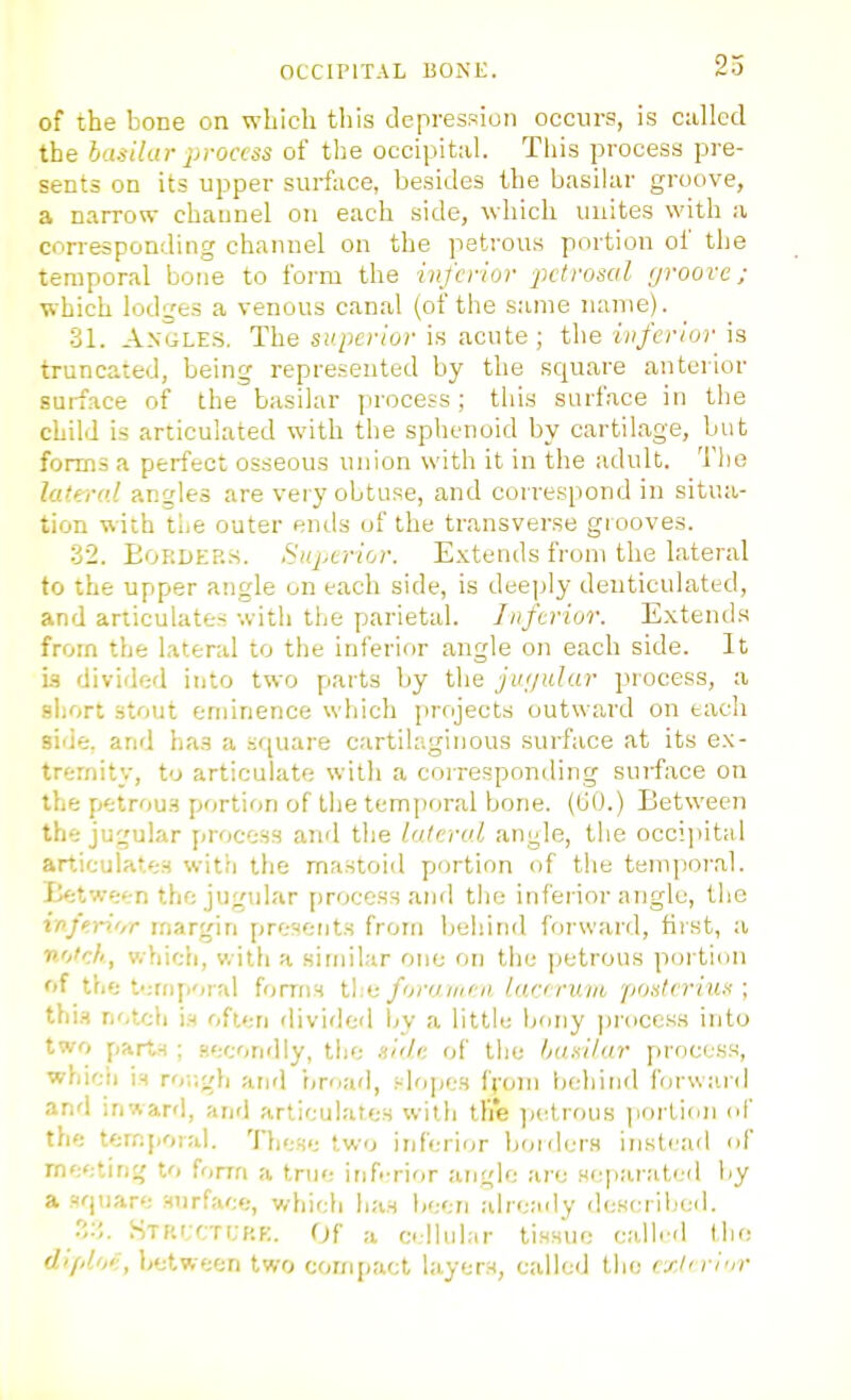 of the bone on which this depression occurs, is called the ha.iilar jiroccss of the occipital. This process pre- sents on its upper surface, besides the basilar groove, a narrow channel on each side, which unites with a corresponding channel on the petrous portion of the temporal bone to form the inferior petrosal groove; which lodges a venous canal (of the s:une name). •31. A.VGLE.S. The superior is acute; the inferior is truncated, being represented by the square anterior surface of the basilar process; this surface in the child is articulated with the sphenoid by cartilage, but forms a perfect osseous union with it in the adult. The lateral angles are veiy obtuse, and correspond in situa- tion with tie outer ends of the transverse grooves. 32. EoRDEF..s. Superior. Extends from the lateral to the upper angle on each side, is deeply denticulated, and articulates with the parietal. Inferior. Extends from the lateral to the inferior angle on each side. It Ls divided into two parts by the jiu/tdur process, a short stout eminence which projects outward on each side, and ha.s a square cartilaginous surface at its ex- tremity, to articulate with a corresponding surface on the petrous portion of the temporal bone. (tiO.) Between the jugular process and the lateral angle, the occipital articulates witii the mastoid portion of the temporal. Between the jugular process and tlie inferior angle, the infe.i-ii,r margin presents from beliind forward, first, a notch, which, with a similar one on tiiu petrous poi'tion of the t':riiporal forms t,\:i: foramen lary ruiii poslervus ; thi.H notch i.s often divided l^y a little Ijony ])rocess into two parts ; .leconrlly, the .li'd: of the basilur process, whieii is ror.gli and iiroad, slopes f;-oni behind forwai d and inward, and articulates with tli'e jietrous ]iorlion of th'j temporal. These two inferior holders instead of rneetint; to form a true inf.-rior angle are Heparat(;d by a square surface, which has Ijoen aire;idy dcKcrlljed. Stkcctcrk. Of a cllular tissue called the (/'/-/'/'•, between two compact layers, called the exln-i'ir