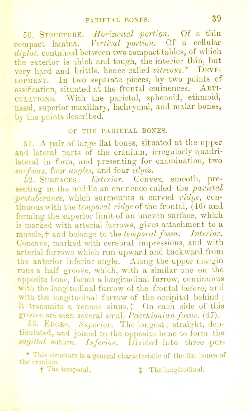 50. Steuctuee. Horizontal portion. Of a tliin compact laminn. Vertical portion. Of a cellular diploe, contained between two compact tables, of which the estei-iov is thick and tough, the interior thin, but very hard and brittle, hence called vitreous.* Deve- lopment. In two separate pieces, by two points of ossification, situated at the frontal eminences. Akti- CLLATlo.vs. With the parietal, sphenoid, ethmoid, luisal, superior maxillary, lachrymal, and malar bones, by the points described. OF THE PARIETAL BONES. 51. A pair of large flat bones, situated at the upper and lateral parts of the cranium, irregularly quadri- lateral in form, and presenting for examination, two na.-faces, four anrjles, and four cdijes. 52. Surfaces. Exterior. Convex, smooth, pre- s^jnting in the middle an eminence called the ptarietal protuberance, which surmounts a curved ridge, con- tinuous with tlie temporal ridrje of the frontal, (46) and forming the superior limit of an uneven surface, which is marked with arterial furrows, gives attachment to a rnu.acle,t and belongs to the temporal fossa. Interior. Concave, marked with cerebral impressions, and with arterial furrows which run upward and backward from the anterior inferior angle. Along the upper margin runs a half groove, which, with a similar one on the opposite bori, forms a longitudinal furrow, continuous W;th the longitudinal furrow of the frontal before, and with the longitudinal furrow of tlie occipital behind ; it transmits a venous sinus.:!: On each side of this groove are seen several small ['acchioaian fossa:. (47). 5-5. Edoe.-'. Hajii/rlor. The longest; straight, den- ticulated, and joined to the opposite Ijone to form tho tu'jdl'd suture. Inferior. JJividcd into three por- • TitU strnct.ire i» a ifcneral characteristic of I lie lint Ijuiics of the cr.ininrn. t The tein;wal. % Tlit lijiit,'ituiliiial.