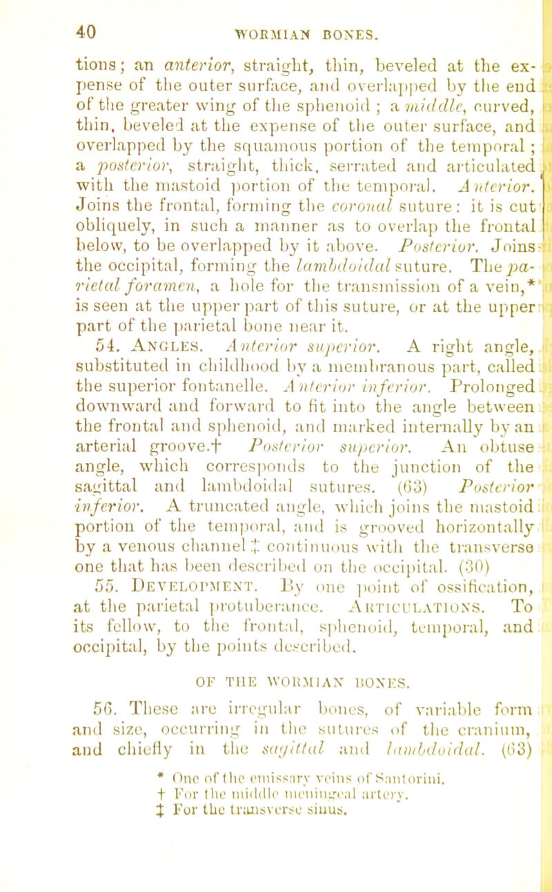 tions; an anterior, straight, tliin, beveled at the ex- pense of tlie outer surface, and overlapped by tlie end of tlie greater wing of the splienoid ; a middle, eurved, thin, beveled at the expense of the outer surface, and overlapped by the squamous portion of the temporal ; a poslerior, straight, thick, serrated and artieuhiled with the mastoid j^ortion of the tenipoi-al. Anterior. Joins the frontal, forming the eoroual suture: it is cut obliquely, in such a manner as to overlap the frontal below, to be overlapped by it above. Posterior. Joins the occipital, forming the lavitidoidat suture. The pa- rielcd foramen, a hole for the tran.smission of a vein,* is seen at the upper part of this suture, or at the upper part of the parietal bone near it. 54. Angles. Anterior superior. A right angle, substituted in childhood by a meiubranous part, called the superior fontanelle. Anterior inferior. Prolonged downward and forward to fit into the angle between the frontal and sphenoid, and marked internally by an arterial groove.f Posterior superior. An obtu.se angle, whicli corresponds to the junction of the sagittal and lambdoidal sutures. (03) Posterior ■inferior. A truncated angle, which joins the mastoid portion of the tem|)oral, and is grooved horizontally by a venous channel:!: continuous with the transverse one that has been described on the occipital. (30) 55. DEVELor.MENT. By one ]ioint of os.sifioation, at the parietal protuberance. Auticlm.atio.ns. To its fellow, to the front.-d, sjihcnoid, temporal, and occipital, by the points dcrcribed. OF THE WOIOIIAN' liOXKS. 5(). These arc irregular bones, of variable form and size, occurring in the sutures of the cranium, and chieHy in the S(i;/itlal and lanilidoidid. ((i3) * One ofllio riiiis^;nrv veins of Smiluritii. t For till' miiidlc mi'nini.'1'iil ;irlL')'v. j For the Iriuisvorsu sinus.