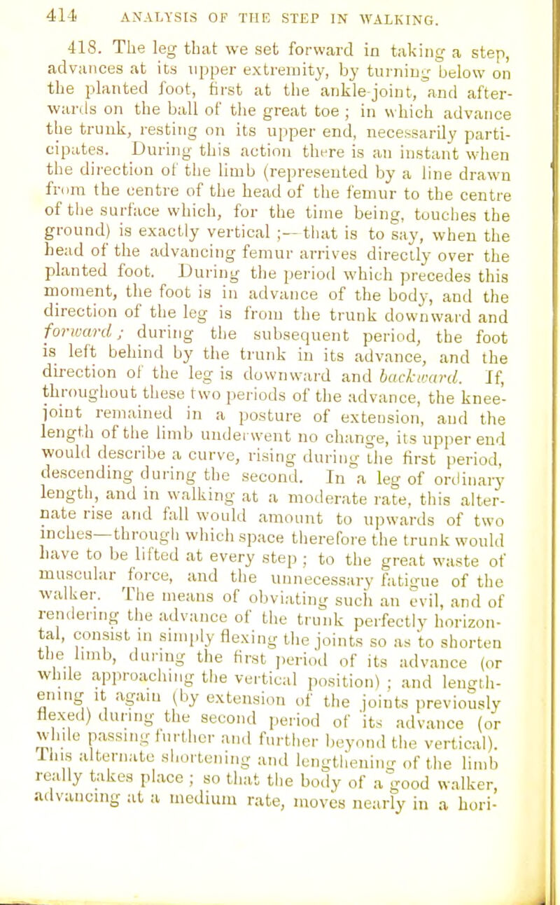 418. The leg that we set forward in taking- a step, advances at its npper extremity, by turninL; below on the planted foot, first at the anlile joint, °and after- wards on the ball of the great toe ; in w hich advance the truuli, resting on its upper end, necessarily parti- cipates. During this action thrre is an instant wlien the direction of the limb (represented l^y a line drawn from the centre of the head of the femur to the centre of tlie surface which, for the time being, touches the ground) is exactly vertical ;—that is to say, wheu the head of the advancing femur arrives directly over the planted foot. During the period which precedes this moment, the foot is in advance of the body, and the direction of the leg is from the trunk downward and forward; during the subsequent period, the foot is left behind by the trunk in its advance, and the direction of the leg is downward and backward. If, throughout these two periods of the advance, the knee- ioint remained in a posture of extension, and the length of the limb underwent no change, its upper end would describe a curve, rising during the first period, descending during the second. In a leg of ordinary length, and in walking at a moderate rate, this alter- cate rise and fall would amount to upwards of two mches—through which space therefore the trunk would liave to be lifted at every step ; to the great waste of muscular force, and the unnecessary fatigue of the walker. The means of obviating such an evil, and of rendering the advance of the trunk perfectly horizon- tal, consist lu simply flexing the joints so as to shorten tlie limb, during the first jieriod of its advance (or while approaching the vertical position) ; and leno-tli- ening- It again (by extension of the joints previou.% flexed) during the second period of 'its advance (or while passing further and further beyond the vertical). Ihi.s alternate shortening and leni;theniiig of the limb really takes place ; so that the body of a good walker, advancing at a medium rate, moves nearly in a hori-