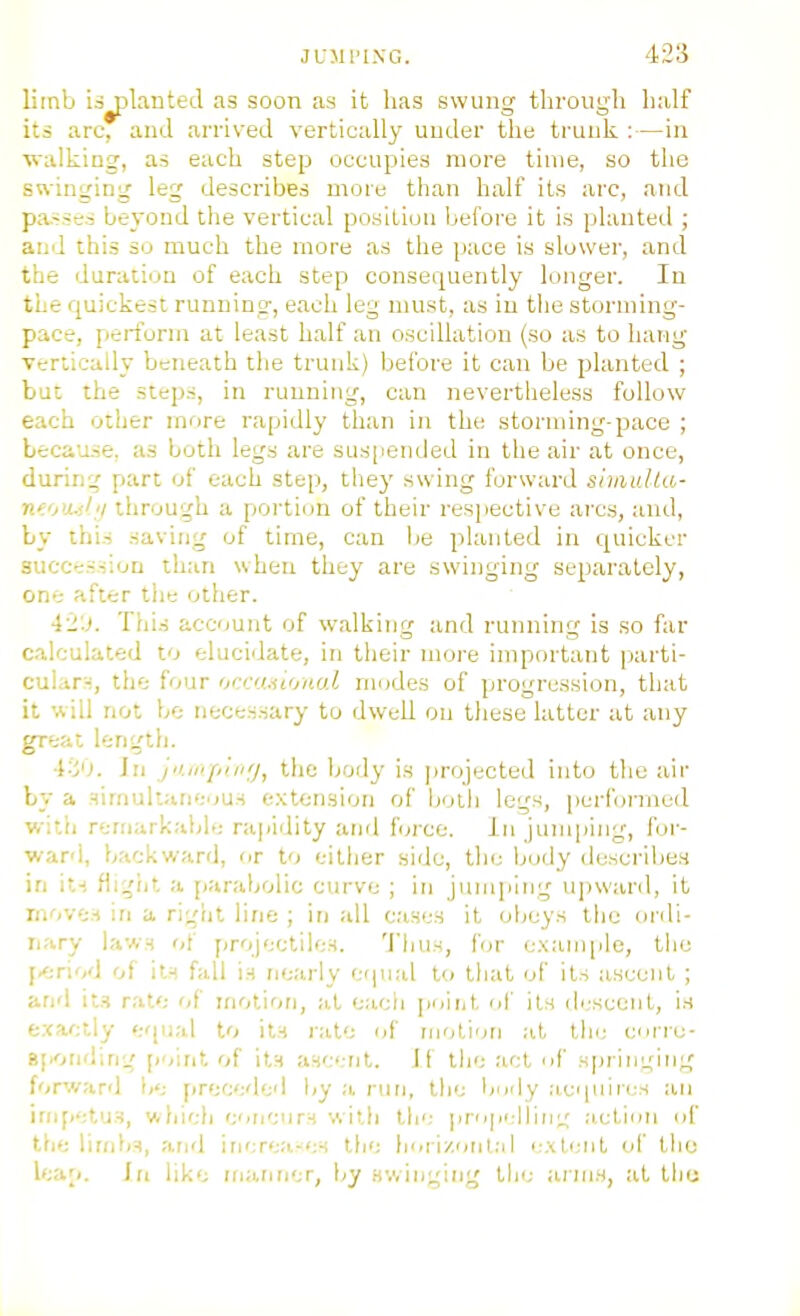 limb ii^lanteJ as soon as it has swung through half its arc, and arrived vertically uuder tlie trunk :—in walking, as each step occupies more time, so the swinging leg describes more than half its arc, and passes beyond the vertical position before it is planted ; and this so much the more as tlie pace is slower, and the duration of each step consequently longer. In the quickest running, each leg must, as in the storming- pace, perform at least half an oscillation (so as to liang vertically beneath the trunk) before it can be planted ; but the steps, in running, can nevertlieless follow each other more rapidly tlian in the stornung-pace ; beca'xse, as both legs are suspended in the air at once, during part of each step, thej' swing forward siiaulta- nto'i.;!;i through a portion of their resiiective arcs, and, by this saving of time, can lie planted in quicker succession than when they are swinging separately, one after the other. 4-'J. This account of walking and running is so far calculated to elucidate, in their more important parti- cular-:, tlie four iinrniii'/ual modes of progression, that it will not bo necessary to dwell on these latter at any great lengtij. i'-'j'l. In yiii'Ji'iiiij, tliC body is jirojected into tlie air by a aimuliane^jus extension of both legs, perfo?-med witri reniarkaide ra|<idity and f(;rcc. in junqiing, for- ward, backward, or to either side, the body describes in its fli;jijt a parabolic curve ; in jumping ujiward, it moves in a rigiil line ; in all cases it obeys the ordi- nary laws of projectiles. 'J'hus, for example, the y-AvA of its fall is nearly equal to that of its ascent ; and its rat'; of motion, at each poiiit nf its di'scent, is exactly erpjal to its i-ate of motiorj at the corre- B[)Onding [joint of its ascTit. Jf the act nf sprinL;ing forv/ard l»e preceded liy a nuj, the Ijudy aci[uires an impetus, which cncurs with ih'; prupelliiii,' action of the limbs, and increa-es the horizontal i:xtenl of the leap. In like ma.fmer, by swinging the arms, at thu