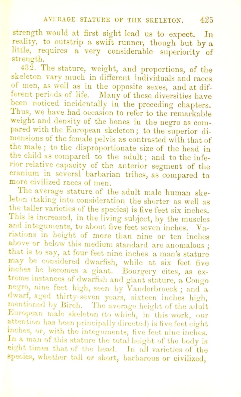 strength would at first sight lead us to expect. In reality, to outstrip a swift runner, though but by a little, requires a very considerable superiority of strength. 432. The stature, weight, and proportions, of the skeleton vary much in different individuals and races of men, as well as in the opposite sexes, and at dif- ferent peril ds of life. Many of these diversities have been noticed incidentally in the preceding chapters. Thus, we have had occasion to refer to the remarkable weight and density of the bones in the negro as com- pared with the European skeleton ; to the superior di- mensions of the feniale jielvis as contrasted with that of the male ; to the disproportionate size of the head in the child as compared to the adult; and to the infe- rior relative caf.acity of the anterior segment of the cranium in several barbarian tribes, as compared to more civilized races of men. The average stature of the adult male human ske- let..n itaking into consideration the shorter as well as the taller varieties of the species) is five feet six inches. This is increased, in the living subject, by the muscles and int/.-gumentH, to about five feet seven inches. Va- riati'^ns in height of more than nine or ten inches above or below this mediuni standard are anomalous ; that is to say, at four feet nine inches a man's stature rnay b«; considered dwaifish, while at six feet five inches he becomes a giant. Bourgeiy cites, as e.x- trerne instances of dwarfi.sli and giant stature, a Congo negro, nine feet liigh, seen by Van<lcrbroi;ck ; and^'a dwarf, aged thirty-seven years, sixteen inches high, mentioned by JJirch. The avenig<; Ijeight of tlie adult P.!iropeaii male skeleton do which, irj this work, our atterition has been iirinci[j;dly directed) is five feeteight inches, or, with the integoinentH, five feet n\iu: incl7es. In a man of tins stature the total heiglit of the body is ei'.'ht times that r,f the head. In .-dl vari-.-tifrs of the species, whether tali or short, barb;irous or civilized,