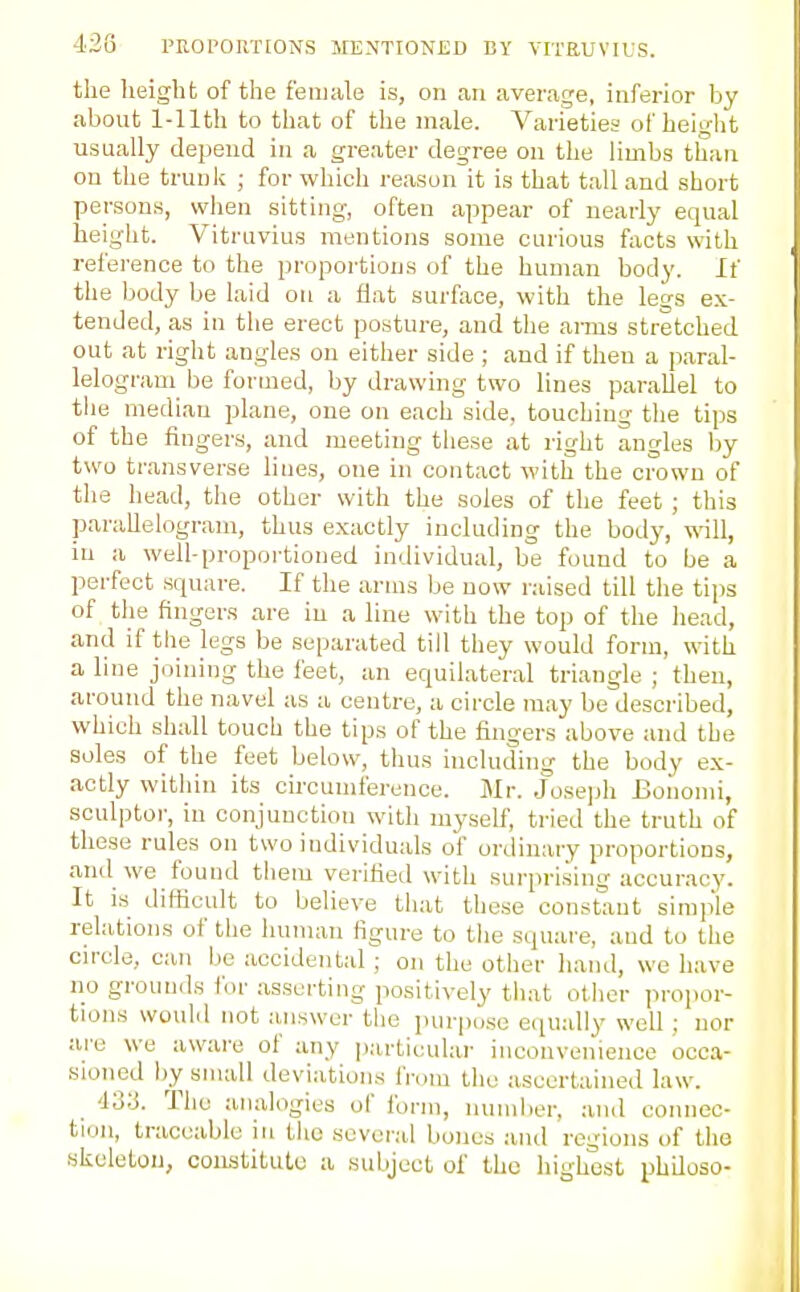 42G I'KOPOIU'IONS MENTIONED BY VITRUVIUS. the height of the female is, on an average, inferior by about 1-llth to that of the male. Varieties of height usually depend in a greater degree on the limbs than on the trunk ; for which reason it is that tall and short persons, when sitting'-, often appear of nearly equal height. Vitruvius mentions some curious facts with reference to the proportions of the human body. If the body be laid on a flat surfiice, with the legs ex- tended, as in the erect posture, and the arms stretched out at right angles on either side ; and if then a paral- lelogram be formed, by drawing two lines parallel to the median plane, one on each side, touching the tips of the fingers, and meeting tliese at right angles Ijy two transverse hues, one hi contact with the crown of tlie head, the other with the soles of the feet ; this paraUelogram, thus exactly including the body, will, in a well-proportioned individual, be found to be a perfect square. If the arms be now raised till the ti\)s of the fingers are in a line with the top of the head, and if the legs be separated till they would form, with a line joining the feet, an equilateral triangle ; then, around the navel as a centre, a circle may be described, which shall touch the tips of the fingers above and the soles of the feet below, tlius including the body ex- actly within its circumference. Mr. Josejjh Boiiomi, sculptor, in conjunction witli myself, tried the truth of these rules on two individuals of ordinary proportions, and we found them verified with surpri.sing accuracy. It is difficult to believe tiiat these constant simple relations of the liuman figure to tlie square, and to the circle, can be accidental; on the other hand, we have no grounds ibr .asserting positively tliat other propor- tions woulil not answer the purpo.se equally well ; nor are we aware of any particular inconvenience occa- sioned l)y small deviations from the ascertained law. '13y. The analogies of form, nuiiilier, and connec- tion, traceable in the several bones and regions of the skeleton, constitute a subject of the highest philoso-