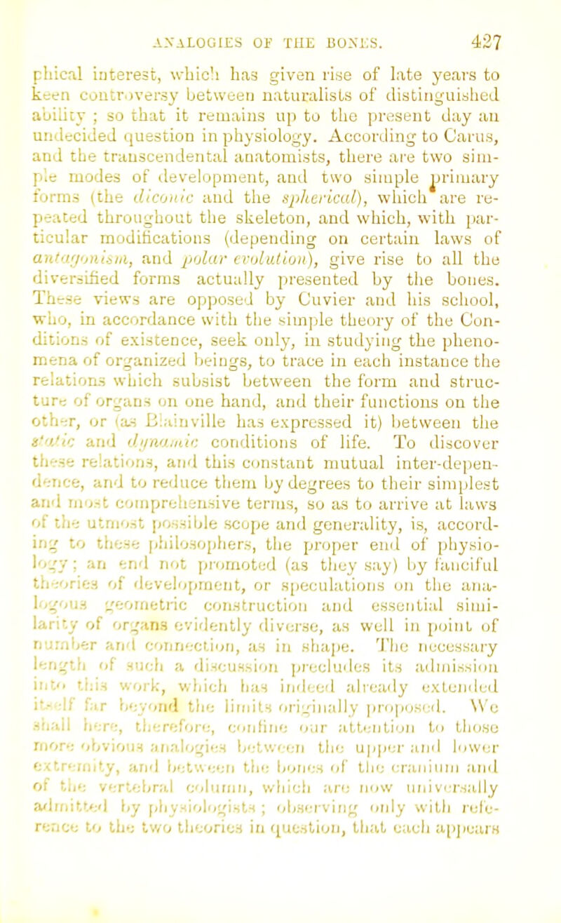 pliical iiiterest, whicli has given vi^e of late years to keen controversy between naturalists of distinguished auilicy ; so that it remains up to tlie present day au undecided question in physiology. According to Cams, and the transcendental auatomists, there ar'e two sim- ple modes of development, and two simple jjrimary forms (the diconic and the spherical), whicli are re- peated throughout the skeleton, and which, with par- ticular modifications (depending on certain laws of antii/jonlsiii, and polar crolutiun), give rise to all the diversified forms actually presented by the bones. These views are opposed by Cuvier and his school, wlio, in accordance with tiie simple theory of the Con- ditions of existence, seek only, in studying the pheno- mena of organized Ijeings, to trace in each instance the relations which subsist between the form and struc- ture of organs on one hand, and their functions on tlie oth';r, or (a,s Elaiuville has expressed it) lietween the s'n.'ic and ihinarnic conditions of life. To discover these relations, and this constant mutual inter-depen- d'.-nce, and to reduce tliem Ijy degrees to their simplest and most compreiisnsive terms, so as to arrive at laws of tlie utmost possible scope and generality, i.s, accord- ing' to these philosophers, the proper end of physio- lo.'v; an end not promoted (as tliey say) by fanciful theories of development, or speculations on the ana- \'>'^<>u-i w_;ometric construction and essential siuii- iarity of organs evidently diverse, as well in point of nu.'nljer and coijnection, as in shajie. Tliu necessary length of such a rliscussioii precludes its admission itito this work, winch has indeed alreaily extended i'.-;lf fir beyond tlie limits originally prop(;s(:d. \V'e shall here, therefore, confine our attention to tlioso rfiore obvious analogies b';tw< en the upjier and lower extremity, and between the bones of the cranium and of tlie vertebral cohiniii, which are now universally afhnitted by pliysiolrigists ; ob.serving only witli refe- rence to the tv/o theories in question, that eacii a[i]iearH