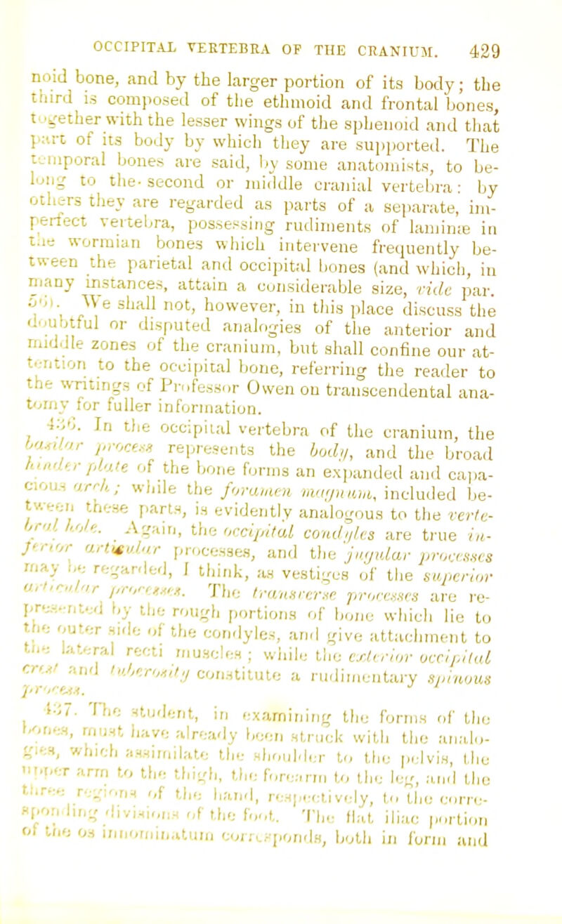 nriid bone, and by the larger portion of its body; the third IS composed of tlie ethmoid and frontal bones, t-.jrether with the lesser wings of the sphenoid and that {';iri of its body by which they are supported. The tviiiporal bones are said, liy some anatomists, to be- I'jiig to the-second or middle cranial vertebi-a: by others they are regarded as parts of a separate, im- periect veitel^ra, possessing rudiments of lamime in t.ie wormian bones which intervene frequently be- tween the parietal and occipital bones (and which, in many instances, attain a considerable size, ride par. \\ e shall not, however, in tliis place discuss the dMubtful or disputed analogies of the anterior and nuddle zones of the cranium, but shall confine our at- tention to the occipital bone, referring the reader to the writings of Professor Owen on transcendental ana- tomy for fuller information. i-^h. In the occipital vertebra of the cranium, the i^u,i'n- /,roce.<.i repre.sents the bod>/, and the broad h',{',,■ phje of the bone forms an expanded and cajia- cious arr/,; while tlie fommm maf/iuim, included be- tween these part.s, is evidently analogous to the vcrle- hr<,l koU.. Agam, the or.ciiutal comhilts are true ia- }^r,or anisv.hi.r proces3e.s, and tlie jngtdar proanws Ki-^y oe regarded, I think, as vestiges of the sapcrlor u,i,r„h,r j,n,r,_>.^,,. T(„. tra;wcr«c. ;r-rorc.«rs are re- pr.-.-nt.;d by tl,e rough [iortions of bone which lie to the outer side of the condyles, and give attachment to tn-: lateral recti musclen ; while tlie cxhynir occij.itaL r.rui ;,nd ''('.c/v,.^,/,/con.Htilule a rudimentary lipnwm The -fludent, in examining the forms r,f Uio t.ne.s, must h;tve already been struck with the ai,;do- gi';s, which assimilate the shouMer to tin- privis llic iil.t.er arm to the thigh, the fore;,rm to the leg, .Liid the tiiree r-.gy.n^ of the h;ui'l, re.Hp.-elively, 1., tlie corn- «[.or, in,;, divisions r,f the f.,ot. The tWt. ili;i,c portion of Ine OS ini,or„|,„aum cor.'c.^ponds, both in form and