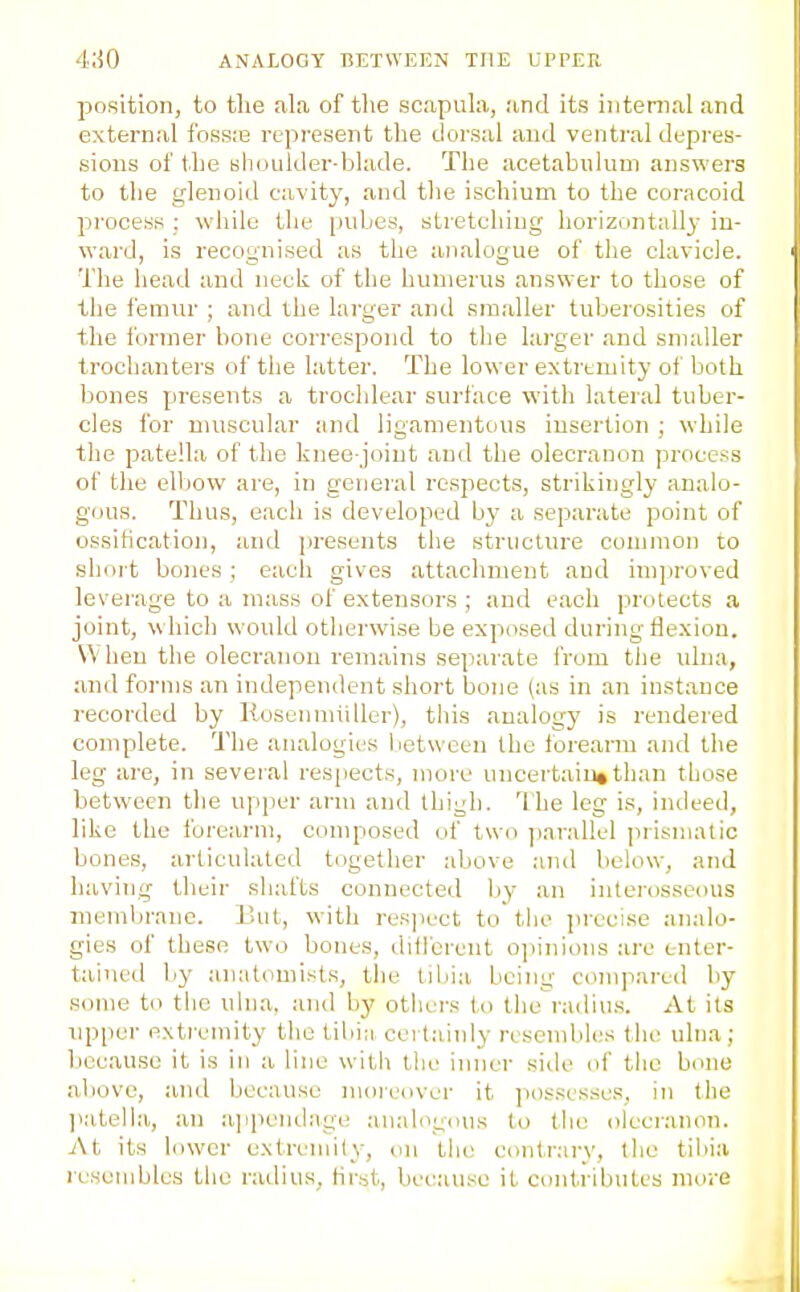 ANALOGY BETWEEN THE LTrEU position, to the ala of the scapuhi, and its iiitenial and external foss;s represent the dorsal and ventral depi-es- sions of the nhuuider-blade. The acetabulum answers to the glenoid cavity, and tlie ischium to the coracoid process : while the pubes, stretching horizontal!}' in- ward, is recognised as the analogue of the clavicle. The head and neck of the humerus answer to those of the femur ; and the larger and smaller tuberosities of the former bone correspond to the larger and smaller trochanters of the latter. The lower extremity of both bones presents a trochlear surface with lateral tuber- cles for muscular and ligamentous insertion ; while the patella of the knee-joint and the olecranon process of the elVjow are, in general respects, strikingly analo- gous. Thus, each is developed by a separate point of ossification, and presents the structure conjmon to short bones; each gives attachment and improved leverage to a mass of extensors ; and each protects a joint, which would otherwise be exposed during flexion. \\ hen the olecranon remains separate from the ulna, and forms an independent short bone (as in an instance recorded by Kosenmiiller), this analogy is rendered complete. The analogies between the forearm and the leg are, in several respects, more uncertain*than those between the upper arm and thigh. The leg is, indeed, like the forearm, composed of two parallel [nisniatio bones, articulated together above and below, and having their shafts connected by an interosseous membrane. But, with res]icct to the precise analo- gies of these two bones, different ojiinions are enter- tained by anatomists, the tibia being compared by some to the ulna, and by otlicrs to the radiu.s. At its npper extremity the tibi;i cert.ainly resembles the ulna ; because it is in a line with the inner side <if the bone above, and because moi-eover it possesses, in the ]iatelhi, an a]ipendage analogous to tlie olecranon. At its lower extremity, on the contrary, tlie tibia resembles the radius, hrst, because it contributes more