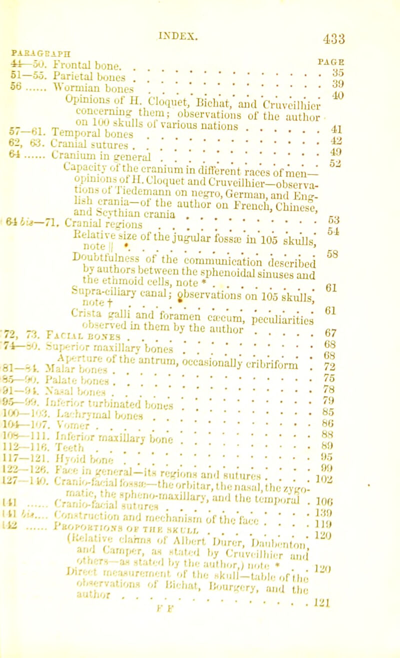 PABAGEiPH 4J—50. Frontal bone. . . . 51—55. Parietal b.jiies . . . [ 56 Wormian bones . Opinions ul- H. Cloqii'et; Bichat,' aiul ■Cr'uveill'.ici- concemuio. them; observations of the auth.,r .. ^, „ n 1 ju skulls ol various nations . . o<—bl. Temporal bones ... i., 62, txi. Cranial sutures 'T^ ^ Cranium in general . . t, Capaeity of the cranium in dific'rent races of men—  opm.oiis ot H. Cloquet and Cruveilhier-ob™erva- tionsut l iedemaim on negro, German, and En<'- ^d ^^^r^r^^' - Cl^i-se, 6-14:.!—71. Cranial re<.'ioiis .... 1 Relative'bizeofthejufe^irfossai'iii'io'o skiUls' note '(•.... * CO Doubtlulness of the eoranumication described by authors between the sphenoidal sinuses and the etnmoid cells, note • ^not'»-t'''^^ 105 skijls,' Crista 2-alIi and'forarliet; ca-cum', pee'uliiritics „ -o '^'^''•■•f-'l 1 them by the autlior . ''^^ /J, < i. r ACLIL E0-VE3 .... 7- 1—30. Superior maxiilarv'bones rcj. J'alatf; l/ones . ''^ &1—tU. .\a.-al bones . .' .' S)r,~'y.i. Inferior turbinated IxmesI'l li/>—]')■■',. I-a'-ii.'vinal bones 101—107. Vomer  ^6 IO»i—111. Inferior maxiilarv bone 112—Teeth . 117—121. (fyoid bone '. '. 5 12/-H.;. Cran,r.ftv,-,allo.sa.-theorbitar,thenasal.lhc U. Crani^rik!^;;^:^^^''''^-'''^^^^^^ I II ronnruetionandmeebanlsmofth./face  ' '  !■';' 1 KOPOKTIO.Vfl OP THK SKLI.I, ' ' J' ' (lielative elahns of Albert'I;ur.;r, O.-uibcnr,,,; a|.'l Camper, as staled by Cruv. ilbicr and' others^a., staled l,y the .authorj i,.,le • ,.„, I>ire.-t ineMuremeiit of the .skull-table „f(i,,! oboervations of liiehat, l!ouri;ery, and ll,e author ... j, i iiii. 61