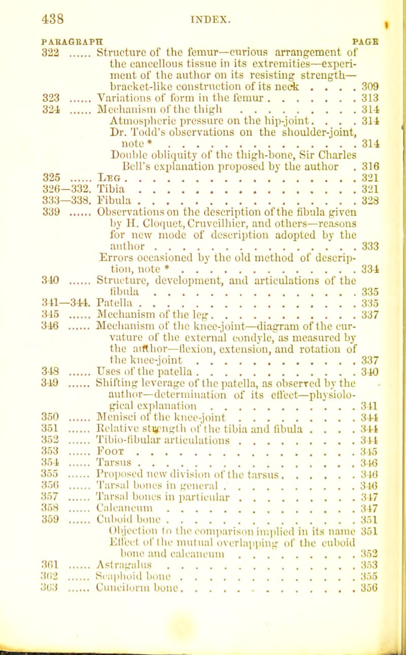 PABASBAPH PAGE 322 Structure of the femur—curious arrangement of the cancellous tissue in its extremities—experi- ment of the author on its resisting strength— bracket-like construction of its neck . . . .309 323 Variations of form in the femur 3.13 324 Mechanism of the thigh 31-1 Atmospheric pressure on the hip-joint. . . .31-1 Dr. Todd's observations on the shoulder-joint, note • 311 Double oblicpiity of the thigh-bone, Sir Charles Cell's explanation proposed by the author . 316 325 Leo 321 326—332. Tibia 321 333—338. Fibula 32S 339 Observations on the description of the fibula given by H. Cloquet, Cruveilhier, and others—reasons for new mode of description adopted by the author 333 Errors occasioned by the old method of descrip- tion, note • 33i 340 Structure, development, and ai'ticulations of the libula 335 311—3-H. Patella 335 3-15 Mechanism of the leg 337 3-16 Mechanism of the knee-joint—diagram of the cur- vature of the external condyle, as measured by the aifthor—llcxion, extension, and rotation of the knee-joint 337 34S Uses of the patella 3-10 3-19 Shifting leverage of the patella, as observed by the author—determination of its etl'cct—physiolo- gical explanation 311 350 Menisci of the knee-joint 34-1 351 Relative stu?ng(h of the tibia andfihida . . . .31-4 352 Tibio-libular articulations 3 U 353 Foot 31,5 351 Tarsus 3H} 355 Pro])oscd new division of I he tarsus 3 W 35() Tarsal bones in gi'ncral 316 357 Tarsal bones in parlicular 317 358 Calcanciun 317 359 Cuboid bone 351 Olijccliou (o the coniiiarison ini|ilied in its name 351 Kllecl of llie mutual overlapping of the cuboid bone and cdcaucinu 352 361 Astragalus 353 362 S( apluiid bone 355 363 Cuncilorm bone 356