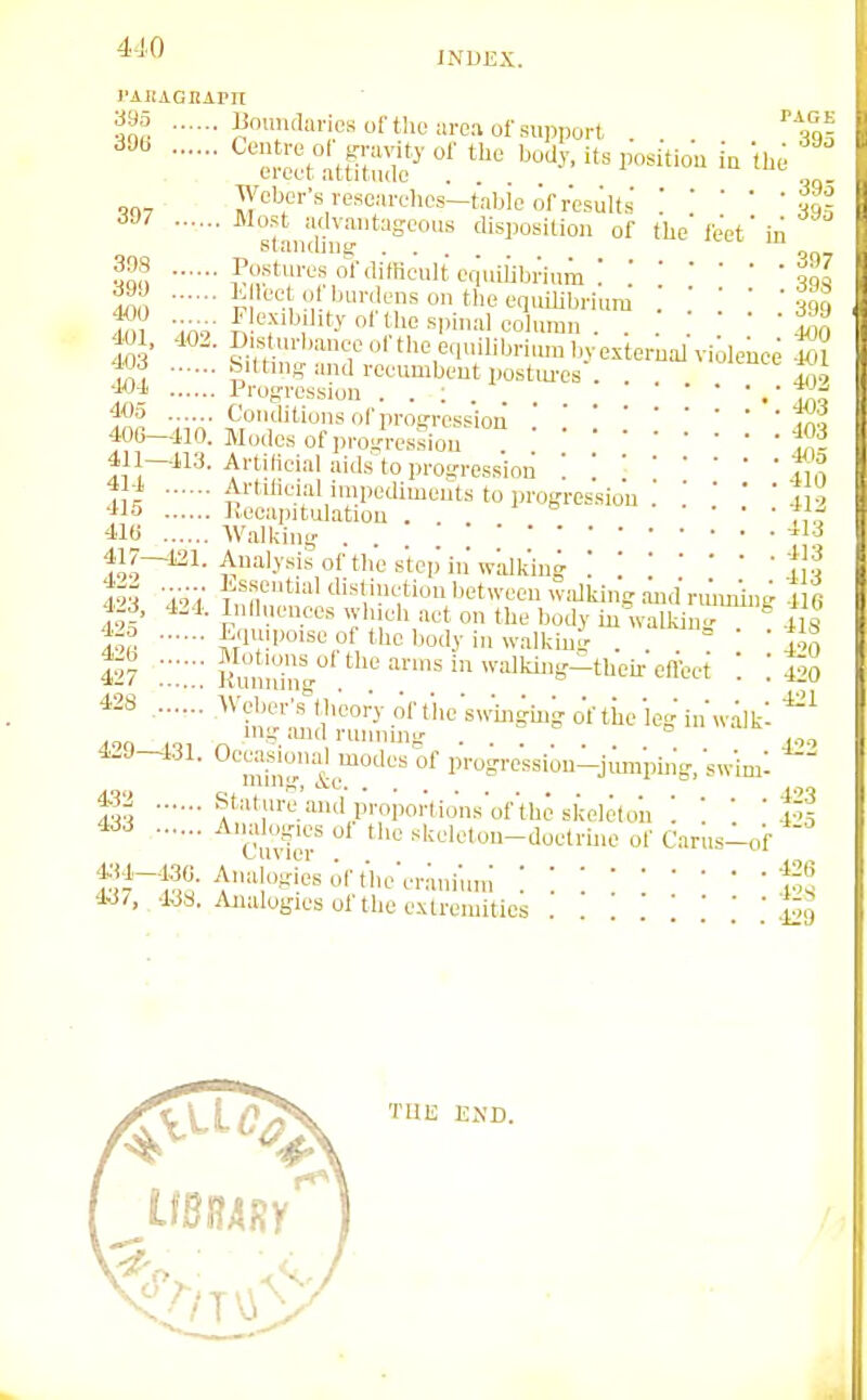 INDEX. I'AiiAGnAi'n ?J^S ''tl'inosol-tlic area of support . . . an-, Weber's rese/irelies—tabic of r ' ost udvaii 007 »i 1  iresults . . vt.-, OUZ Most il/limn^nn-n^.... „ ., • • • ' 401 udvautageous disposition of the'le'et' -v,.,idii)g ... „„. Postures or difficult equiiibrium ; !t,[ p f'f equilibrium 3q,, 4flO '^'■■i-iit.vortbespiualcolumu . . . . ' c-w ^<l»'lilJ''iiuubvexterualvioleuce 401 f,^. fitting ™il reeumbcut postiu-cs . . ^ TXi '■Wi Progression . . : •' drn 5?^ Conditions of progressionJXi 406-410. Modes of progression f,^- 411—113. Artificial aids to progression '.i,!; 41^ Artificial impediments to progression 4 ■' 415 Kecapitulation . f, . 416 Walking . tJo^^^- ^;™'^''''°'''^'*'<'P'wlilk'ing :Vd 4?? 'i'^V ^'M''''''''*','^;«l^«t''^ewiakiugandrmurl.,g 4 8 4-d, 424. Inll R.uees whieli act on the body in walUn- 4is f^. i-'luiPoisc of the body in w.alking . . =  ' ^Aq 4^7 i^'^^;™^g' «>^^^'«i>valkir>g-tUeir effect i ! lio ■^^'f''f;';'f™'-V.on.beswWmgof '^^ mg aiul runnmg 4-9-131. Occasional modes of progressiou-jimrping.swim: fl stature and propoi-tions'of the skeleton M ^^■^ liu;[er ' skeleton-doctrine of Carus-of 4.J7, . 438. Aiiiilogics of the extremities