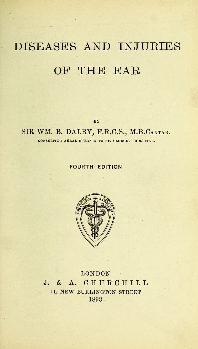 OE THE EAR SIR WM. B. DALBY, F.R.C.S., M.B.Cantab. CONSULTING AURAL SURGEON TO ST. GKOKGE's HOSPITAL. FOURTH EDITION LONDON J. & A. CHURCHILL 11, NEW BURLINGTON STREET 1893