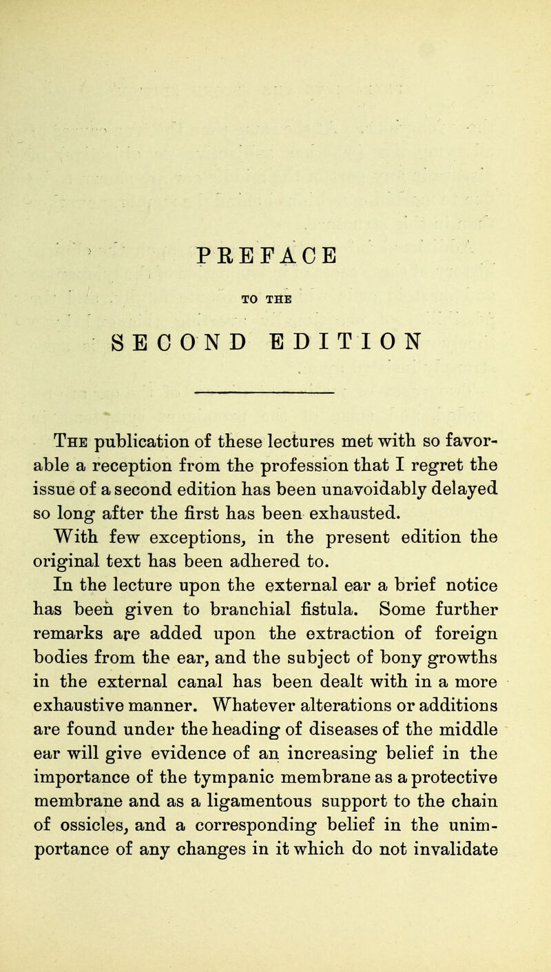 TO THE SECOND EDITION The publication of these lectures met with so favor- able a reception from the profession that I regret the issue of a second edition has been unavoidably delayed so long after the first has been exhausted. With few exceptions, in the present edition the original text has been adhered to. In the lecture upon the external ear a brief notice has been given to branchial fistula. Some further remarks are added upon the extraction of foreign bodies from the ear, and the subject of bony growths in the external canal has been dealt with in a more exhaustive manner. Whatever alterations or additions are found under the heading of diseases of the middle ear will give evidence of an increasing belief in the importance of the tympanic membrane as a protective membrane and as a ligamentous support to the chain of ossicles, and a corresponding belief in the unim- portance of any changes in it which do not invalidate