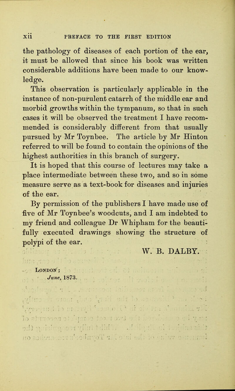 the pathology of diseases of each portion of the ear, it must be allowed that since his book was written considerable additions have been made to our know- ledge. This observation is particularly applicable in the instance of non-purulent catarrh of the middle ear and morbid growths within the tympanum, so that in such cases it will be observed the treatment I have recom- mended is considerably different from that usually pursued by Mr Toynbee. The article by Mr Hinton referred to will be found to contain the opinions of the highest authorities in this branch of surgery. It is hoped that this course of lectures may take a place intermediate between these two, and so in some measure serve as a text-book for diseases and injuries of the ear. By permission of the publishers I have made use of five of Mr Toynbee's woodcuts, and I am indebted to my friend and colleague Dr Whipham for the beauti- fully executed drawings showing the structure of polypi of the ear. : W. B. DALBY. London1? June. 1873.