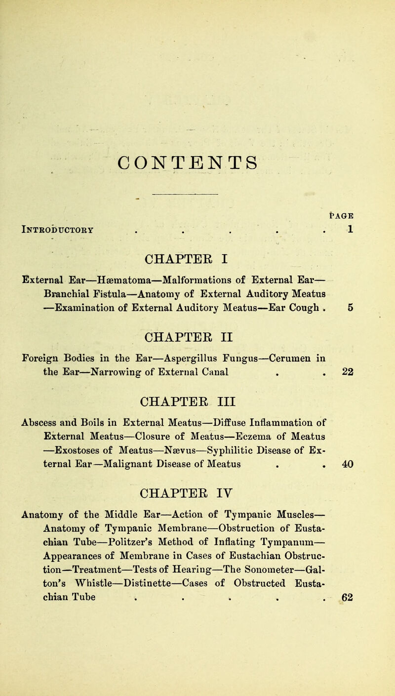 CONTENTS t>AGE Introductory . . . . 1 CHAPTER I External Ear—Hsematoma—Malformations of External Ear— Branchial Fistula—Anatomy of External Auditory Meatus —Examination of External Auditory Meatus—Ear Cough . 5 CHAPTER II Foreign Bodies in the Ear—Aspergillus Fungus—Cerumen in the Ear—Narrowing of External Canal . . 22 CHAPTER III Abscess and Boils in External Meatus—Diffuse Inflammation of External Meatus—Closure of Meatus—Eczema of Meatus —Exostoses of Meatus—Nsevus—Syphilitic Disease of Ex- ternal Ear—Malignant Disease of Meatus . . 40 CHAPTER IV Anatomy of the Middle Ear—Action of Tympanic Muscles— Anatomy of Tympanic Membrane—Obstruction of Eusta- chian Tube—Politzer's Method of Inflating Tympanum— Appearances of Membrane in Cases of Eustachian Obstruc- tion—Treatment—Tests of Hearing—The Sonometer—Gal- ton's Whistle—Distinette—Cases of Obstructed Eusta- chian Tube . . . . .62