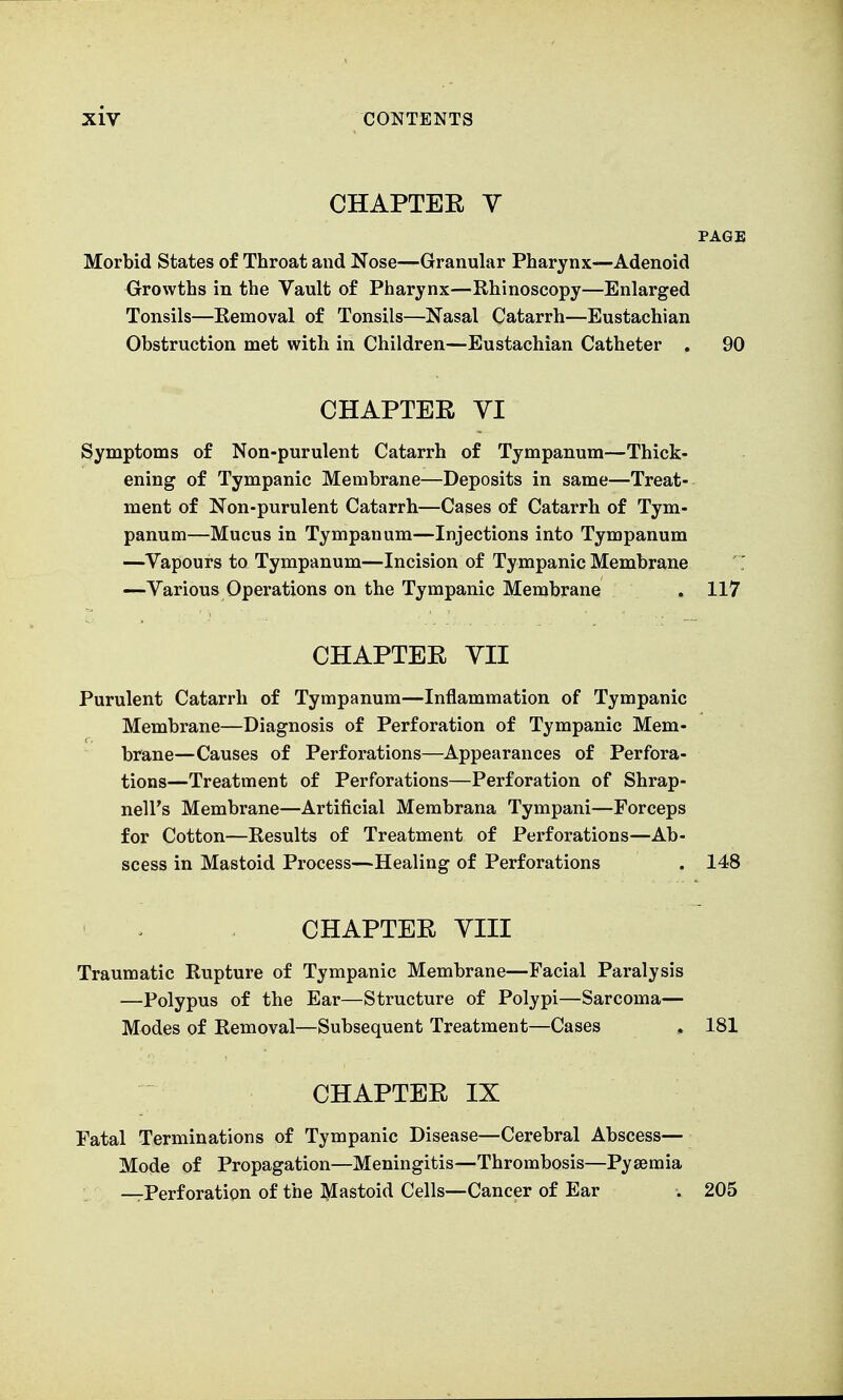 CHAPTER V PAGE Morbid States of Throat and Nose—Granular Pharynx—Adenoid Growths in the Vault of Pharynx—Rhinoscopy—Enlarged Tonsils—Removal of Tonsils—Nasal Catarrh—Eustachian Obstruction met with in Children—Eustachian Catheter . 90 CHAPTER YI Symptoms of Non-purulent Catarrh of Tympanum—Thick- ening of Tympanic Membrane—Deposits in same—Treat- ment of Non-purulent Catarrh—Cases of Catarrh of Tym- panum—Mucus in Tympanum—Injections into Tympanum —Vapours to Tympanum—Incision of Tympanic Membrane —Various Operations on the Tympanic Membrane . 117 CHAPTER YII Purulent Catarrh of Tympanum—Inflammation of Tympanic Membrane—Diagnosis of Perforation of Tympanic Mem- brane—Causes of Perforations—Appearances of Perfora- tions—Treatment of Perforations—Perforation of Shrap- nell's Membrane—Artificial Membrana Tympani—Forceps for Cotton—Results of Treatment of Perforations—Ab- scess in Mastoid Process—Healing of Perforations . 148 CHAPTER YIII Traumatic Rupture of Tympanic Membrane—Facial Paralysis —Polypus of the Ear—Structure of Polypi—Sarcoma— Modes of Removal—Subsequent Treatment—Cases . 181 CHAPTER IX Fatal Terminations of Tympanic Disease—Cerebral Abscess— Mode of Propagation—Meningitis—Thrombosis—Pyaemia —Perforation of the Mastoid Cells—Cancer of Ear . 205