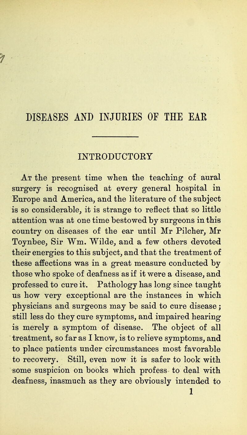 DISEASES AND INJDKIES OF THE EAR INTRODUCTORY At the present time when the teaching of aural surgery is recognised at every general hospital in Europe and America, and the literature of the subject is so considerable, it is strange to reflect that so little attention was at one time bestowed by surgeons in this country on diseases of the ear until Mr Pilcher, Mr Toynbee, Sir Wm. Wilde, and a few others devoted their energies to this subject, and that the treatment of these affections was in a great measure conducted by those who spoke of deafness as if it were a disease, and professed to cure it. Pathology has long since taught us how very exceptional are the instances in which physicians and surgeons may be said to cure disease; still less do they cure symptoms, and impaired hearing is merely a symptom of disease. The object of all treatment, so far as I know, is to relieve symptoms, and to place patients under circumstances most favorable to recovery. Still, even now it is safer to look with some suspicion on books which profess to deal with deafness, inasmuch as they are obviously intended to