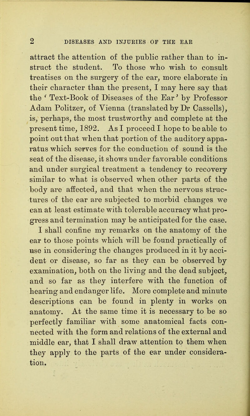 attract the attention of the public rather than to in- struct the student. To those who wish to consult treatises on the surgery of the ear, more elaborate in their character than the present, I may here say that the ( Text-Book of Diseases of the Ear3 by Professor Adam Politzer, of Vienna (translated by Dr Cassells), is, perhaps, the most trustworthy and complete at the present time, 1892. As I proceed I hope to be able to point out that when that portion of the auditory appa- ratus which serves for the conduction of sound is the seat of the disease, it shows under favorable conditions and under surgical treatment a tendency to recovery similar to what is observed when other parts of the body are affected, and that when the nervous struc- tures of the ear are subjected to morbid changes we can at least estimate with tolerable accuracy what pro- gress and termination may be anticipated for the case. I shall confine my remarks on the anatomy of the ear to those points which will be found practically of use in considering the changes produced in it by acci- dent or disease, so far as they can be observed by examination, both on the living and the dead subject,, and so far as they interfere with the function of hearing and endanger life. More complete and minute descriptions can be found in plenty in works on anatomy. At the same time it is necessary to be so perfectly familiar with some anatomical facts con- nected with the form and relations of the external and middle ear, that I shall draw attention to them when they apply to the parts of the ear under considera- tion.