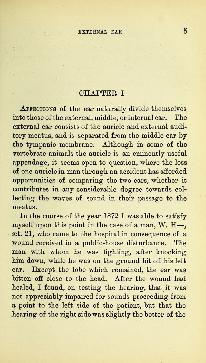 CHAPTER I Affections of the ear naturally divide themselves into those of the external, middle, or internal ear. The external ear consists of the auricle and external audi- tory meatus, and is separated from the middle ear by the tympanic membrane. Although in some of the vertebrate animals the auricle is an eminently useful appendage, it seems open to question, where the loss of one auricle in man through an accident has afforded opportunities of comparing the two ears, whether it contributes in any considerable degree towards col- lecting the waves of sound in their passage to the meatus. In the course of the year 1872 I was able to satisfy myself upon this point in the case of a man, W. H—, set. 21, who came to the hospital in consequence of a wound received in a public-house disturbance. The man with whom he was fighting, after knocking him down, while he was on the ground bit off his left ear. Except the lobe which remained, the ear was bitten off close to the head. After the wound had healed, I found, on testing the hearing, that it was not appreciably impaired for sounds proceeding from a point to the left side of the patient, but that the hearing of the right side was slightly the better of the