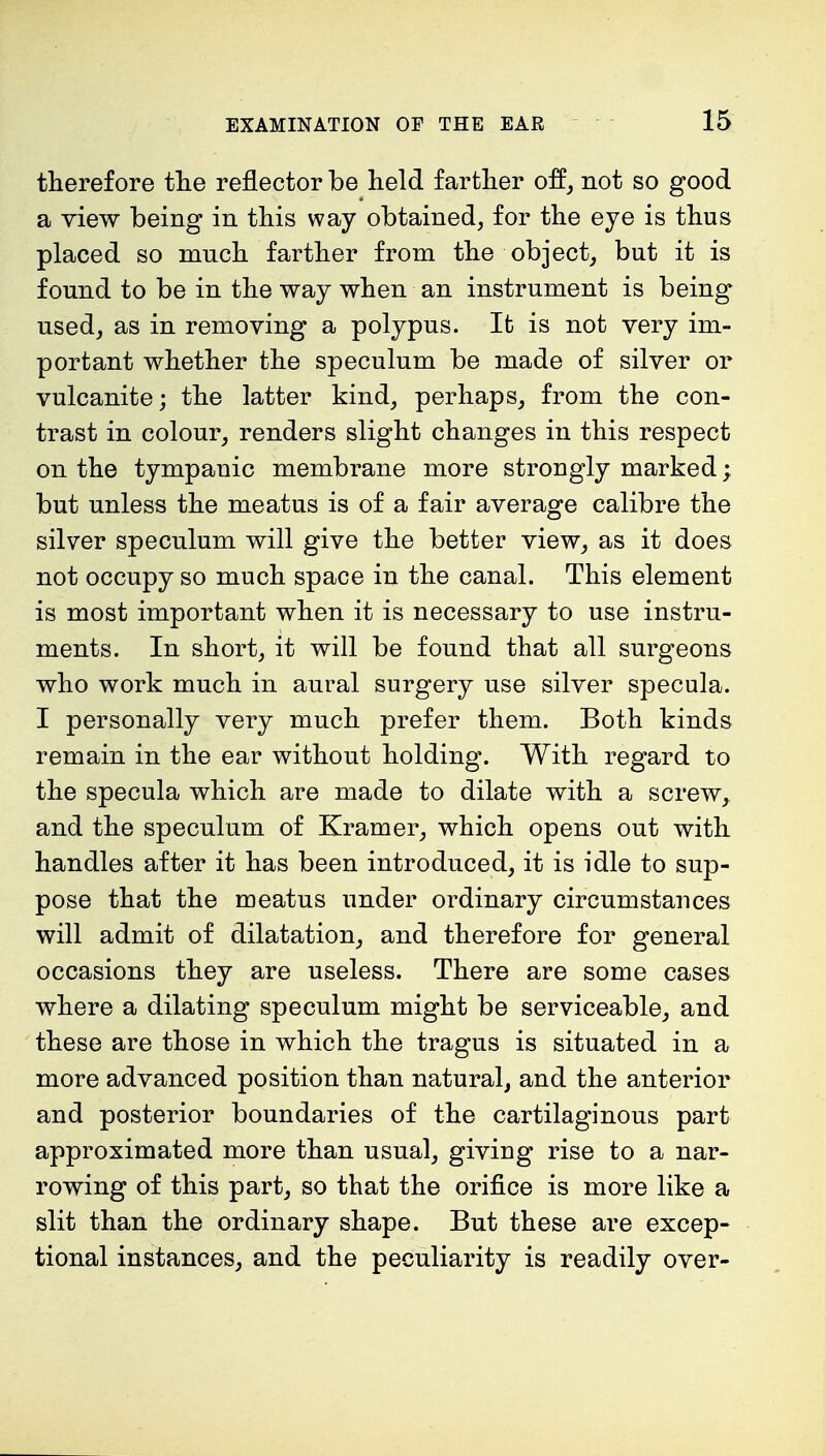 therefore the reflector be held farther off, not so good a view being in this way obtained, for the eye is thus placed so much farther from the object, but it is found to be in the way when an instrument is being used, as in removing a polypus. It is not very im- portant whether the speculum be made of silver or vulcanite; the latter kind, perhaps, from the con- trast in colour, renders slight changes in this respect on the tympanic membrane more strongly marked; but unless the meatus is of a fair average calibre the silver speculum will give the better view, as it does not occupy so much space in the canal. This element is most important when it is necessary to use instru- ments. In short, it will be found that all surgeons who work much in aural surgery use silver specula. I personally very much prefer them. Both kinds remain in the ear without holding. With regard to the specula which are made to dilate with a screw, and the speculum of Kramer, which opens out with handles after it has been introduced, it is idle to sup- pose that the meatus under ordinary circumstances will admit of dilatation, and therefore for general occasions they are useless. There are some cases where a dilating speculum might be serviceable, and these are those in which the tragus is situated in a more advanced position than natural, and the anterior and posterior boundaries of the cartilaginous part approximated more than usual, giving rise to a nar- rowing of this part, so that the orifice is more like a slit than the ordinary shape. But these are excep- tional instances, and the peculiarity is readily over-