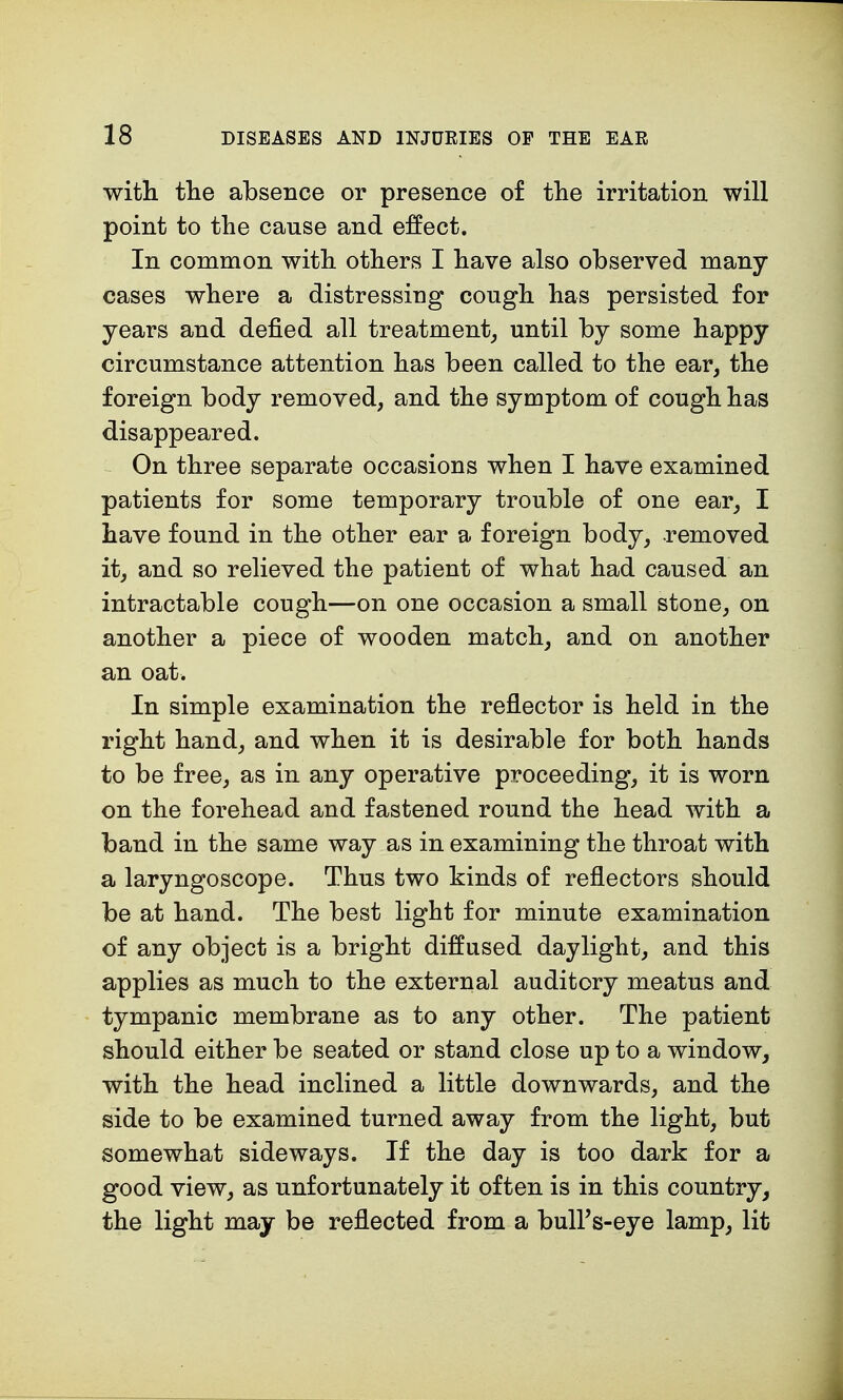 with the absence or presence of the irritation will point to the cause and effect. In common with others I have also observed many- cases where a distressing cough has persisted for years and defied all treatment, until by some happy circumstance attention has been called to the ear, the foreign body removed, and the symptom of cough has disappeared. On three separate occasions when I have examined patients for some temporary trouble of one ear, I have found in the other ear a foreign body, removed it, and so relieved the patient of what had caused an intractable cough—on one occasion a small stone, on another a piece of wooden match, and on another an oat. In simple examination the reflector is held in the right hand, and when it is desirable for both hands to be free, as in any operative proceeding, it is worn on the forehead and fastened round the head with a band in the same way as in examining the throat with a laryngoscope. Thus two kinds of reflectors should be at hand. The best light for minute examination of any object is a bright diffused daylight, and this applies as much to the external auditory meatus and tympanic membrane as to any other. The patient should either be seated or stand close up to a window, with the head inclined a little downwards, and the side to be examined turned away from the light, but somewhat sideways. If the day is too dark for a good view, as unfortunately it often is in this country, the light may be reflected from a bulPs-eye lamp, lit