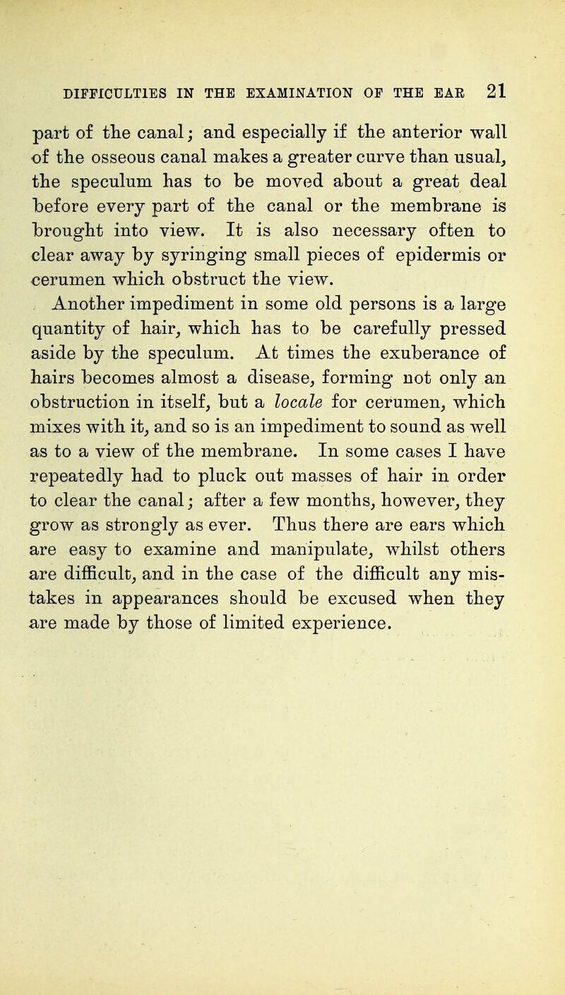 part of the canal; and especially if the anterior wall of the osseous canal makes a greater curve than usual, the speculum has to be moved about a great deal before every part of the canal or the membrane is brought into view. It is also necessary often to clear away by syringing small pieces of epidermis or cerumen which obstruct the view. Another impediment in some old persons is a large quantity of hair, which has to be carefully pressed aside by the speculum. At times the exuberance of hairs becomes almost a disease, forming not only an obstruction in itself, but a locale for cerumen, which mixes with it, and so is an impediment to sound as well as to a view of the membrane. In some cases I have repeatedly had to pluck out masses of hair in order to clear the canal; after a few months, however, they grow as strongly as ever. Thus there are ears which are easy to examine and manipulate, whilst others are difficult, and in the case of the difficult any mis- takes in appearances should be excused when they are made by those of limited experience.