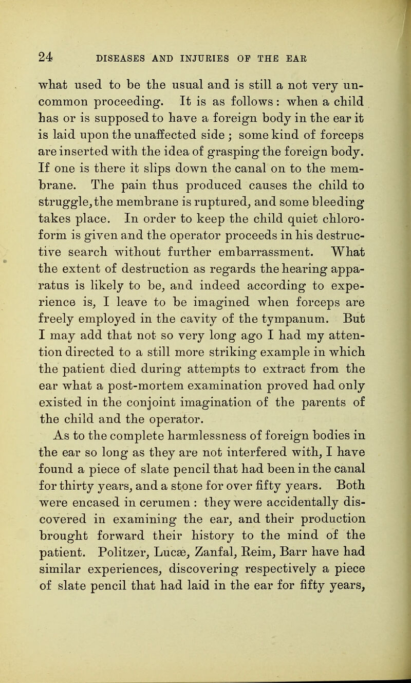 what used to be the usual and is still a not very un- common proceeding. It is as follows : when a child has or is supposed to have a foreign body in the ear it is laid upon the unaffected side ; some kind of forceps are inserted with the idea of grasping the foreign body. If one is there it slips down the canal on to the mem- brane. The pain thus produced causes the child to struggle, the membrane is ruptured, and some bleeding takes place. In order to keep the child quiet chloro- form is given and the operator proceeds in his destruc- tive search without further embarrassment. What the extent of destruction as regards the hearing appa- ratus is likely to be, and indeed according to expe- rience is, I leave to be imagined when forceps are freely employed in the cavity of the tympanum. But I may add that not so very long ago I had my atten- tion directed to a still more striking example in which the patient died during attempts to extract from the ear what a post-mortem examination proved had only existed in the conjoint imagination of the parents of the child and the operator. As to the complete harmlessness of foreign bodies in the ear so long as they are not interfered with, I have found a piece of slate pencil that had been in the canal for thirty years, and a stone for over fifty years. Both were encased in cerumen : they were accidentally dis- covered in examining the ear, and their production brought forward their history to the mind of the patient. Politzer, Lucse, Zanfal, Beim, Barr have had similar experiences, discovering respectively a piece of slate pencil that had laid in the ear for fifty years,