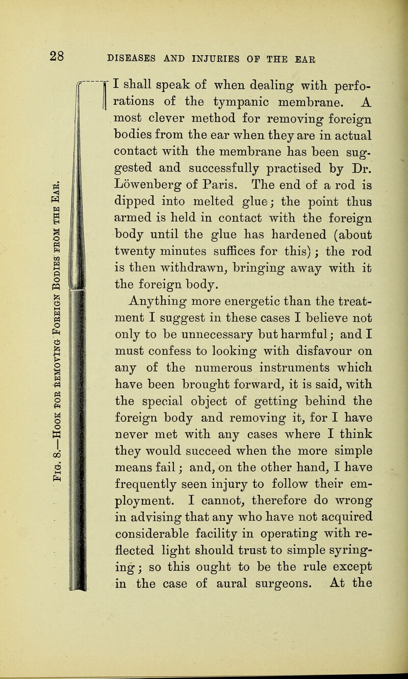 r I shall speak of when dealing with perfo- I rations of the tympanic membrane. A most clever method for removing foreign bodies from the ear when they are in actual contact with the membrane has been sug- gested and successfully practised by Dr. Lowenberg of Paris. The end of a rod is dipped into melted glue; the point thus armed is held in contact with the foreign body until the glue has hardened (about twenty minutes suffices for this); the rod is then withdrawn, bringing away with it the foreign body. Anything more energetic than the treat- ment I suggest in these cases I believe not only to be unnecessary but harmful; and I must confess to looking with disfavour on any of the numerous instruments which have been brought forward, it is said, with the special object of getting behind the foreign body and removing it, for I have never met with any cases where I think they would succeed when the more simple means fail; and, on the other hand, I have frequently seen injury to follow their em- ployment. I cannot, therefore do wrong in advising that any who have not acquired considerable facility in operating with re- flected light should trust to simple syring- ing; so this ought to be the rule except in the case of aural surgeons. At the