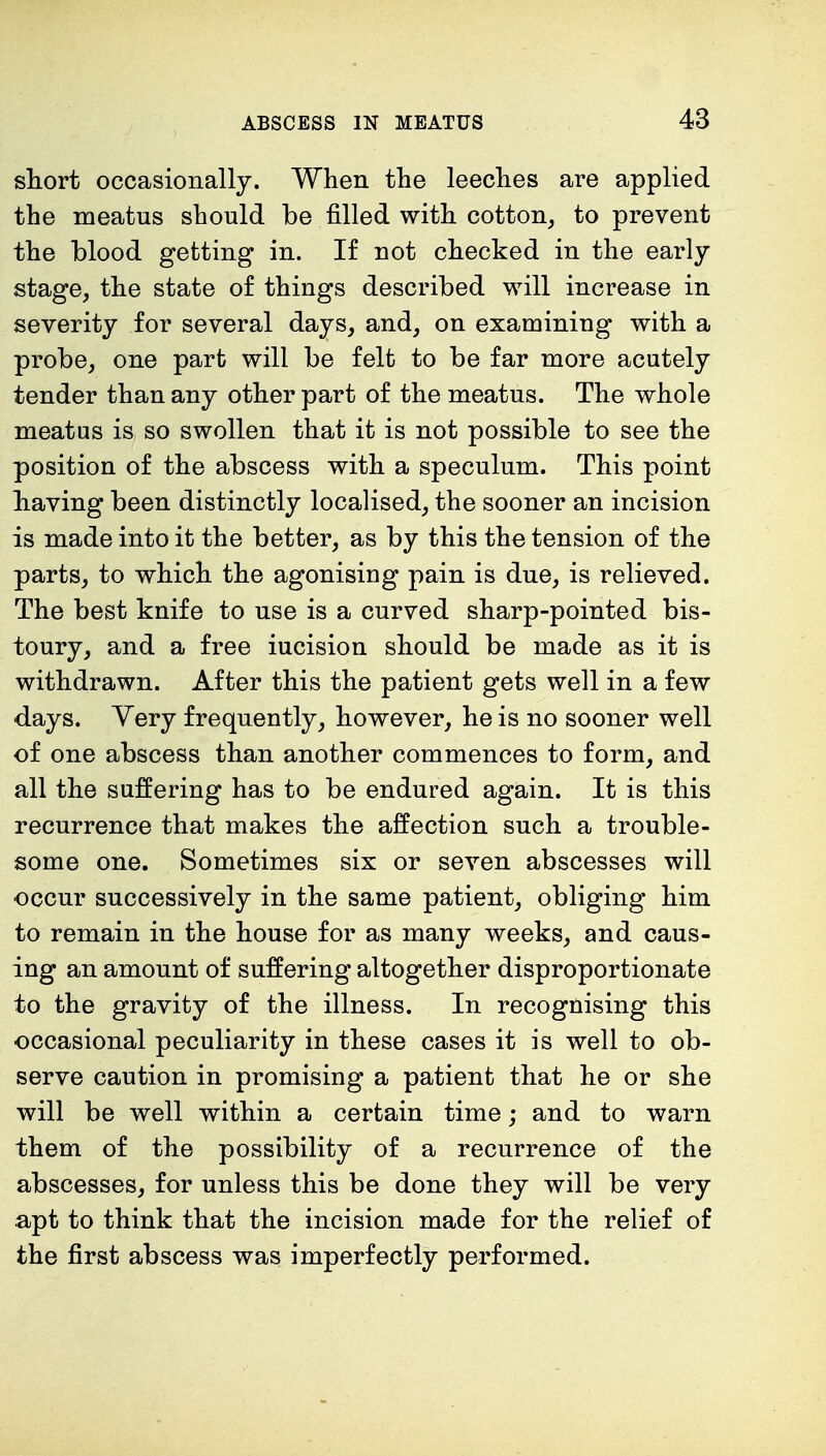 short occasionally. When the leeches are applied the meatus should be filled with cotton, to prevent the blood getting in. If not checked in the early stage, the state of things described will increase in severity for several days, and, on examining with a probe, one part will be felt to be far more acutely tender than any other part of the meatus. The whole meatus is so swollen that it is not possible to see the position of the abscess with a speculum. This point having been distinctly localised, the sooner an incision is made into it the better, as by this the tension of the parts, to which the agonising pain is due, is relieved. The best knife to use is a curved sharp-pointed bis- toury, and a free iucision should be made as it is withdrawn. After this the patient gets well in a few days. Yery frequently, however, he is no sooner well of one abscess than another commences to form, and all the suffering has to be endured again. It is this recurrence that makes the affection such a trouble- some one. Sometimes six or seven abscesses will occur successively in the same patient, obliging him to remain in the house for as many weeks, and caus- ing an amount of suffering altogether disproportionate to the gravity of the illness. In recognising this occasional peculiarity in these cases it is well to ob- serve caution in promising a patient that he or she will be well within a certain time; and to warn them of the possibility of a recurrence of the abscesses, for unless this be done they will be very apt to think that the incision made for the relief of the first abscess was imperfectly performed.