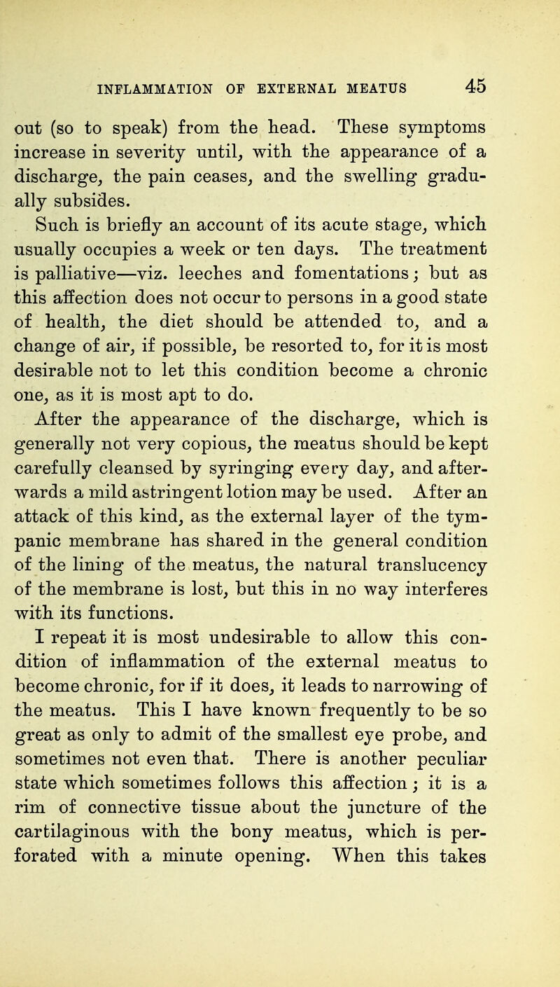 out (so to speak) from the head. These symptoms increase in severity until, with the appearance of a discharge, the pain ceases, and the swelling gradu- ally subsides. Such is briefly an account of its acute stage, which usually occupies a week or ten days. The treatment is palliative—viz. leeches and fomentations; but as this affection does not occur to persons in a good state of health, the diet should be attended to, and a change of air, if possible, be resorted to, for it is most desirable not to let this condition become a chronic one, as it is most apt to do. After the appearance of the discharge, which is generally not very copious, the meatus should be kept carefully cleansed by syringing every day, and after- wards a mild astringent lotion may be used. After an attack of this kind, as the external layer of the tym- panic membrane has shared in the general condition of the lining of the meatus, the natural translucency of the membrane is lost, but this in no way interferes with its functions. I repeat it is most undesirable to allow this con- dition of inflammation of the external meatus to become chronic, for if it does, it leads to narrowing of the meatus. This I have known frequently to be so great as only to admit of the smallest eye probe, and sometimes not even that. There is another peculiar state which sometimes follows this affection; it is a rim of connective tissue about the juncture of the cartilaginous with the bony meatus, which is per- forated with a minute opening. When this takes