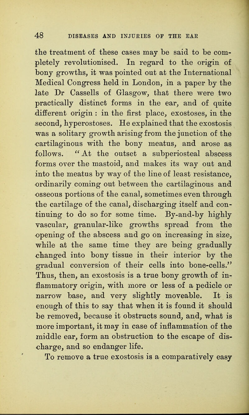 the treatment of these cases may be said to be com- pletely revolutionised. In regard to the origin of bony growths, it was pointed out at the International Medical Congress held in London, in a paper by the late Dr Cassells of Glasgow, that there were two practically distinct forms in the ear, and of quite different origin : in the first place, exostoses, in the second, hyperostoses. He explained that the exostosis was a solitary growth arising from the junction of the cartilaginous with the bony meatus, and arose as follows. At the outset a subperiosteal abscess forms over the mastoid, and makes its way out and into the meatus by way of the line of least resistance, ordinarily coming out between the cartilaginous and osseous portions of the canal, sometimes even through the cartilage of the canal, discharging itself and con- tinuing to do so for some time. By-and-by highly vascular, granular-like growths spread from the opening of the abscess and go on increasing in size, while at the same time they are being gradually changed into bony tissue in their interior by the gradual conversion of their cells into bone-cells. Thus, then, an exostosis is a true bony growth of in- flammatory origin, with more or less of a pedicle or narrow base, and very slightly moveable. It is enough of this to say that when it is found it should be removed, because it obstructs sound, and, what is more important, it may in case of inflammation of the middle ear, form an obstruction to the escape of dis- charge, and so endanger life. To remove a true exostosis is a comparatively easy