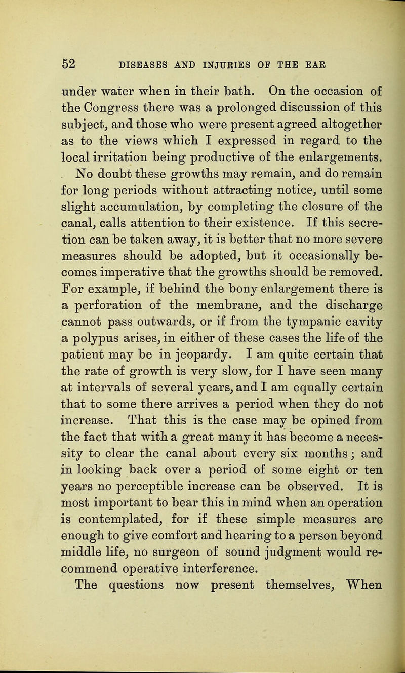 under water when in their bath. On the occasion of the Congress there was a prolonged discussion of this subject, and those who were present agreed altogether as to the views which I expressed in regard to the local irritation being productive of the enlargements. No doubt these growths may remain, and do remain for long periods without attracting notice, until some slight accumulation, by completing the closure of the canal, calls attention to their existence. If this secre- tion can be taken away, it is better that no more severe measures should be adopted, but it occasionally be- comes imperative that the growths should be removed. For example, if behind the bony enlargement there is a perforation of the membrane, and the discharge cannot pass outwards, or if from the tympanic cavity a polypus arises, in either of these cases the life of the patient may be in jeopardy. I am quite certain that the rate of growth is very slow, for I have seen many at intervals of several years, and I am equally certain that to some there arrives a period when they do not increase. That this is the case may be opined from the fact that with a great many it has become a neces- sity to clear the canal about every six months; and in looking back over a period of some eight or ten years no perceptible increase can be observed. It is most important to bear this in mind when an operation is contemplated, for if these simple measures are enough to give comfort and hearing to a person beyond middle life, no surgeon of sound judgment would re- commend operative interference. The questions now present themselves, When