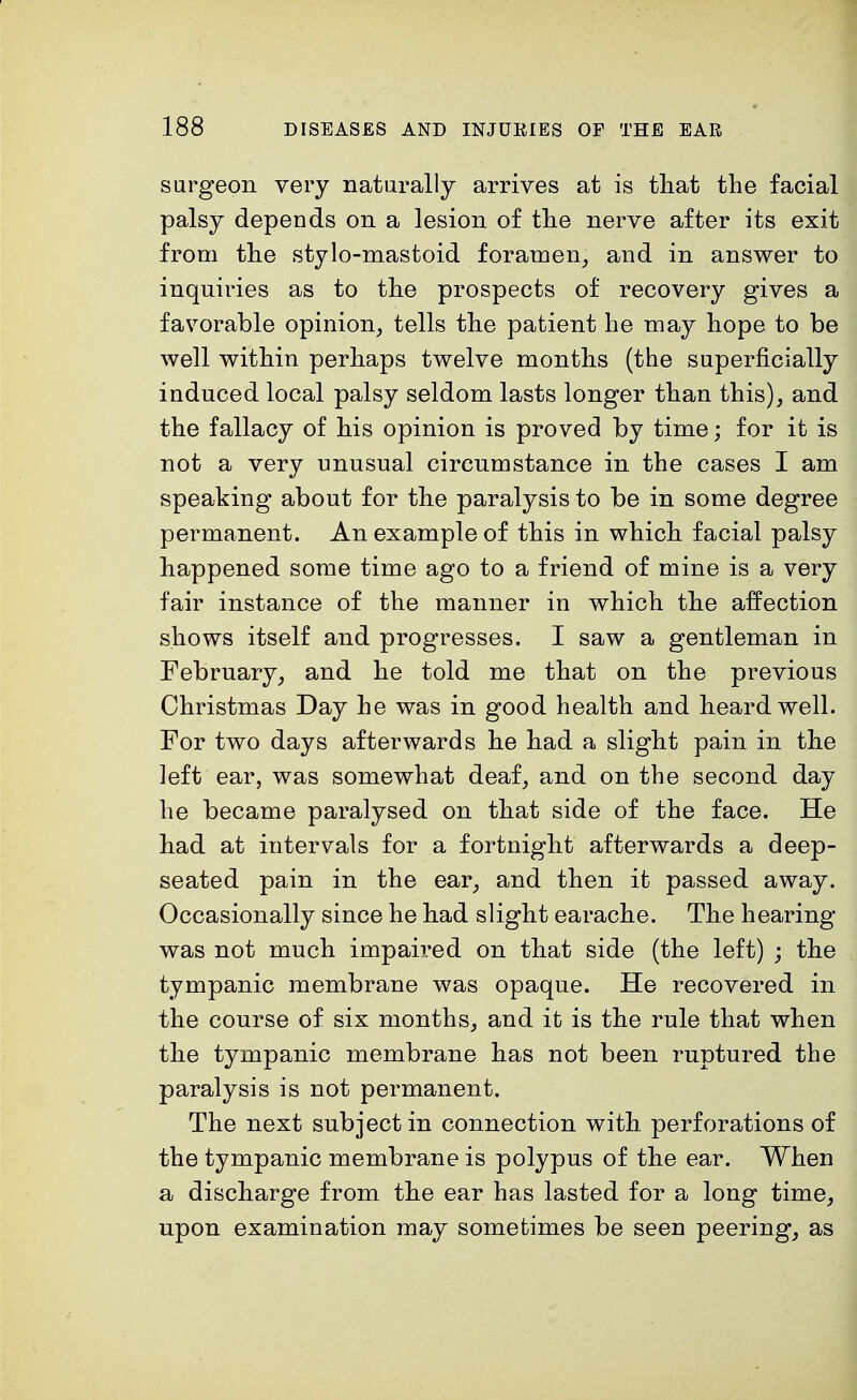 surgeon very naturally arrives at is that the facial palsy depends on a lesion of the nerve after its exit from the stylo-mastoid foramen, and in answer to inquiries as to the prospects of recovery gives a favorable opinion, tells the patient he may hope to be well within perhaps twelve months (the superficially induced local palsy seldom lasts longer than this), and the fallacy of his opinion is proved by time; for it is not a very unusual circumstance in the cases I am speaking about for the paralysis to be in some degree permanent. An example of this in which facial palsy happened some time ago to a friend of mine is a very fair instance of the manner in which the affection shows itself and progresses. I saw a gentleman in February, and he told me that on the previous Christmas Day he was in good health and heard well. For two days afterwards he had a slight pain in the left ear, was somewhat deaf, and on the second day he became paralysed on that side of the face. He had at intervals for a fortnight afterwards a deep- seated pain in the ear, and then it passed away. Occasionally since he had slight earache. The hearing- was not much impaired on that side (the left) ; the tympanic membrane was opaque. He recovered in the course of six months, and it is the rule that when the tympanic membrane has not been ruptured the paralysis is not permanent. The next subject in connection with perforations of the tympanic membrane is polypus of the ear. When a discharge from the ear has lasted for a long time, upon examination may sometimes be seen peering, as