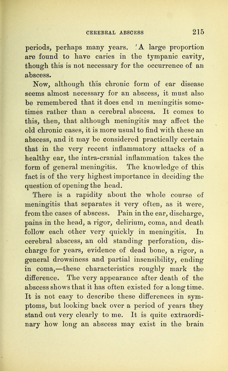 periods, perhaps many years. 'A large proportion are found to have caries in the tympanic cavity, though this is not necessary for the occurrence of an abscess. Now, although this chronic form of ear disease seems almost necessary for an abscess, it must also be remembered that it does end in meningitis some- times rather than a cerebral abscess. It comes to this, then, that although meningitis may affect the old chronic cases, it is more usual to find with these an abscess, and it may be considered practically certain that in the very recent inflammatory attacks of a healthy ear, the intra-cranial inflammation takes the form of general meningitis. The knowledge of this fact is of the very highest importance in deciding the question of opening the head. There is a rapidity about the whole course of meningitis that separates it very often, as it were, from the cases of abscess. Pain in the ear, discharge, pains in the head, a rigor, delirium, coma, and death follow each other very quickly in meningitis. In cerebral abscess, an old standing perforation, dis- charge for years, evidence of dead bone, a rigor, a general drowsiness and partial insensibility, ending in coma,—these characteristics roughly mark the difference. The very appearance after death of the abscess shows that it has often existed for a long time. It is not easy to describe these differences in sym- ptoms, but looking back over a period of years they stand out very clearly to me. It is quite extraordi- nary how long an abscess may exist in the brain