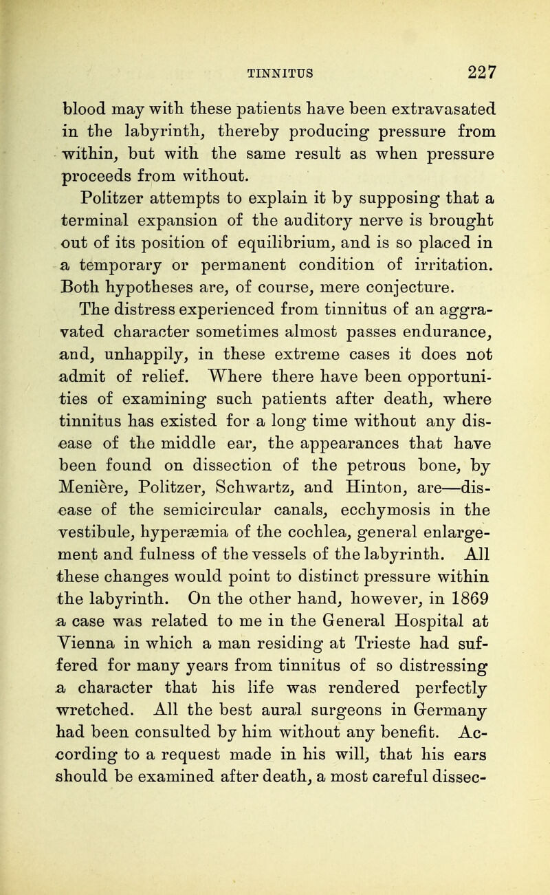 blood may with these patients have been extravasated in the labyrinth, thereby producing pressure from within, but with the same result as when pressure proceeds from without. Politzer attempts to explain it by supposing that a terminal expansion of the auditory nerve is brought out of its position of equilibrium, and is so placed in a temporary or permanent condition of irritation. Both hypotheses are, of course, mere conjecture. The distress experienced from tinnitus of an aggra- vated character sometimes almost passes endurance, and, unhappily, in these extreme cases it does not admit of relief. Where there have been opportuni- ties of examining such patients after death, where tinnitus has existed for a long time without any dis- ease of the middle ear, the appearances that have been found on dissection of the petrous bone, by Meniere, Politzer, Schwartz, and Hinton, are—dis- ease of the semicircular canals, ecchymosis in the vestibule, hyperemia of the cochlea, general enlarge- ment and fulness of the vessels of the labyrinth. All these changes would point to distinct pressure within the labyrinth. On the other hand, however, in 1869 a case was related to me in the General Hospital at Vienna in which a man residing at Trieste had suf- fered for many years from tinnitus of so distressing a character that his life was rendered perfectly wretched. All the best aural surgeons in Germany had been consulted by him without any benefit. Ac- cording to a request made in his will, that his ears should be examined after death, a most careful dissec-