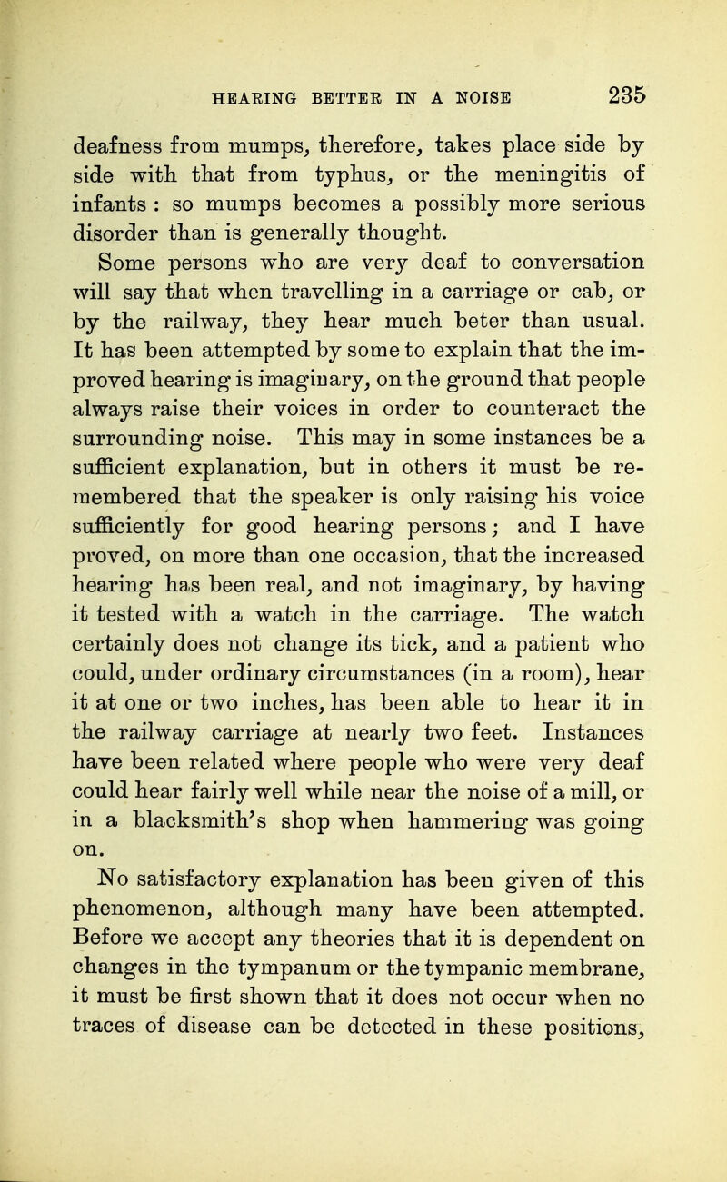 deafness from mumps, therefore, takes place side by side with that from typhus, or the meningitis of infants : so mumps becomes a possibly more serious disorder than is generally thought. Some persons who are very deaf to conversation will say that when travelling in a carriage or cab, or by the railway, they hear much beter than usual. It has been attempted by some to explain that the im- proved hearing is imaginary, on the ground that people always raise their voices in order to counteract the surrounding noise. This may in some instances be a sufficient explanation, but in others it must be re- membered that the speaker is only raising his voice sufficiently for good hearing persons; and I have proved, on more than one occasion, that the increased hearing has been real, and not imaginary, by having it tested with a watch in the carriage. The watch certainly does not change its tick, and a patient who could, under ordinary circumstances (in a room), hear it at one or two inches, has been able to hear it in the railway carriage at nearly two feet. Instances have been related where people who were very deaf could hear fairly well while near the noise of a mill, or in a blacksmith's shop when hammering was going on. No satisfactory explanation has been given of this phenomenon, although many have been attempted. Before we accept any theories that it is dependent on changes in the tympanum or the tympanic membrane, it must be first shown that it does not occur when no traces of disease can be detected in these positions,