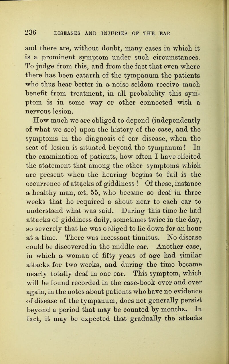 and there are, without doubt, many cases in which it is a prominent symptom under such circumstances. To judge from this, and from the fact that even where there has been catarrh of the tympanum the patients who thus hear better in a noise seldom receive much benefit from treatment, in all probability this sym- ptom is in some way or other connected with a nervous lesion. How much we are obliged to depend (independently of what we see) upon the history of the case, and the symptoms in the diagnosis of ear disease, when the seat of lesion is situated beyond the tympanum ! In the examination of patients, how often I have elicited the statement that among the other symptoms which are present when the hearing begins to fail is the occurrence of attacks of giddiness ! Of these, instance a healthy man, set. 55, who became so deaf in three weeks that he required a shout near to each ear to understand what was said. During this time he had attacks of giddiness daily, sometimes twice in the day, so severely that he was obliged to lie down for an hour at a time. There was incessant tinnitus. No disease could be discovered in the middle ear. Another case, in which a woman of fifty years of age had similar attacks for two weeks, and during the time became nearly totally deaf in one ear. This symptom, which will be found recorded in the case-book over and over again, in the notes about patients who have no evidence of disease of the tympanum, does not generally persist beyond a period that may be counted by months. In fact, it may be expected that gradually the attacks