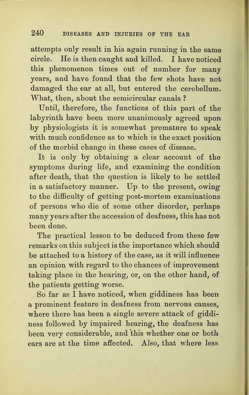 attempts only result in his again running in the same circle. He is then caught and killed. I have noticed this phenomenon times out of number for many- years, and have found that the few shots have not damaged the ear at all, but entered the cerebellum. What, then, about the semicircular canals ? Until, therefore, the functions of this part of the labyrinth have been more unanimously agreed upon by physiologists it is somewhat premature to speak with much confidence as to which is the exact position of the morbid change in these cases of disease. It is only by obtaining a clear account of the symptoms during life, and examining the condition after death, that the question is likely to be settled in a satisfactory manner. Up to the present, owing to the difficulty of getting post-mortem examinations of persons who die of some other disorder, perhaps many years after the accession of deafness, this has not been done. The practical lesson to be deduced from these few remarks on this subject is the importance which should be attached to a history of the case, as it will influence an opinion with regard to the chances of improvement taking place in the hearing, or, on the other hand, of the patients getting worse. So far as I have noticed, when giddiness has been a prominent feature in deafness from nervous causes, where there has been a single severe attack of giddi- ness followed by impaired hearing, the deafness has been very considerable, and this whether one or both ears are at the time affected. Also, that where less