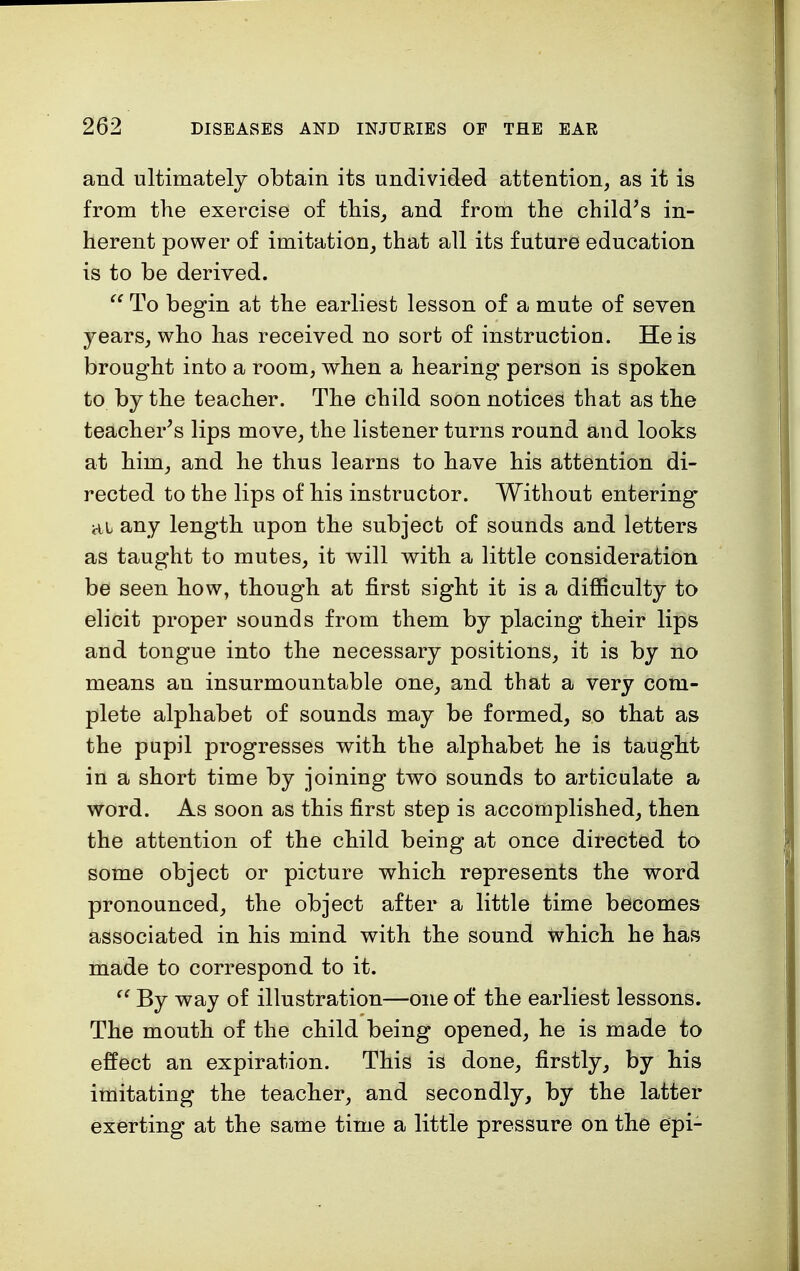 and ultimately obtain its undivided attention, as it is from the exercise of this, and from the child's in- herent power of imitation, that all its future education is to be derived.  To begin at the earliest lesson of a mute of seven years, who has received no sort of instruction. He is brought into a room, when a hearing person is spoken to by the teacher. The child soon notices that as the teacher's lips move, the listener turns round and looks at him, and he thus learns to have his attention di- rected to the lips of his instructor. Without entering ai any length upon the subject of sounds and letters as taught to mutes, it will with a little consideration be seen how, though at first sight it is a difficulty to elicit proper sounds from them by placing their lips and tongue into the necessary positions, it is by no means an insurmountable one, and that a very com- plete alphabet of sounds may be formed, so that as the pupil progresses with the alphabet he is taught in a short time by joining two sounds to articulate a word. As soon as this first step is accomplished, then the attention of the child being at once directed to some object or picture which represents the word pronounced, the object after a little time becomes associated in his mind with the sound which he has made to correspond to it.  By way of illustration—one of the earliest lessons. The mouth of the child being opened, he is made to effect an expiration. This is done, firstly, by his imitating the teacher, and secondly, by the latter exerting at the same time a little pressure on the epi-