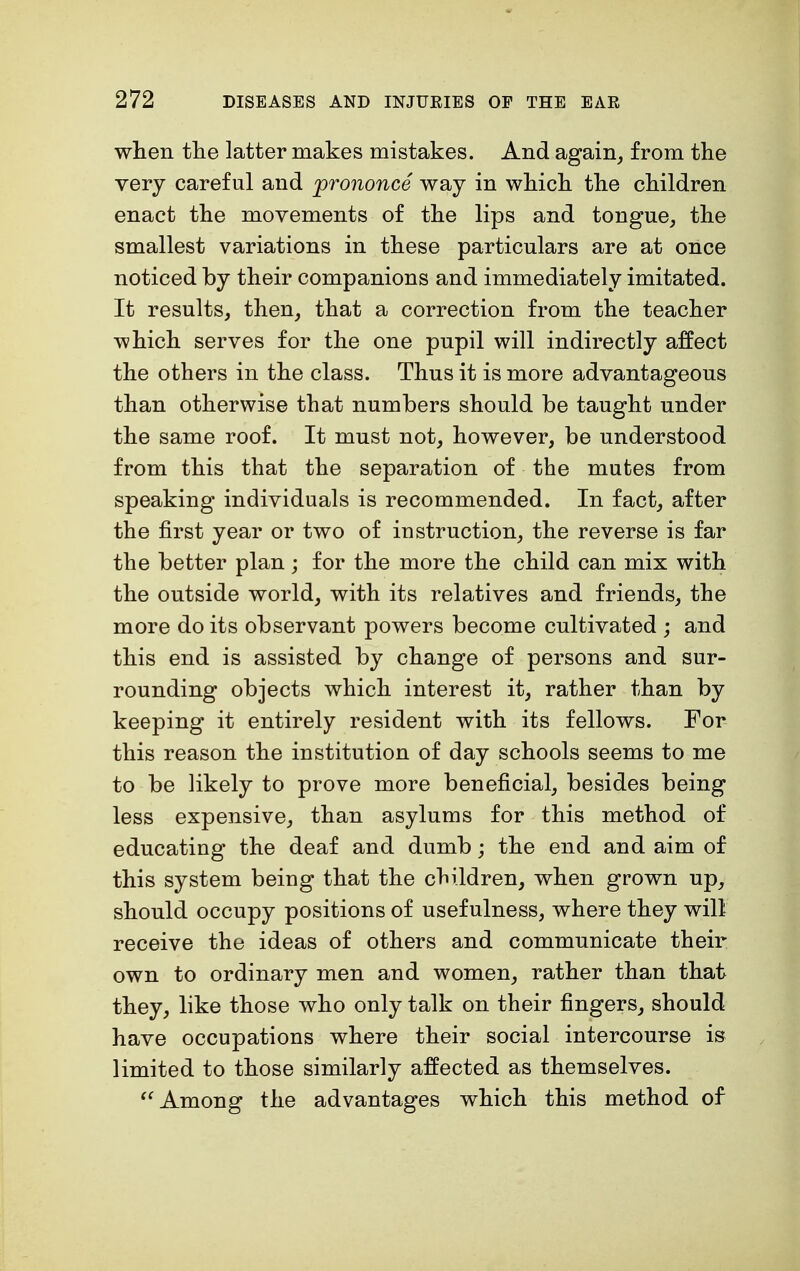 when the latter makes mistakes. And again, from the very careful and prononce way in which the children enact the movements of the lips and tongue, the smallest variations in these particulars are at once noticed by their companions and immediately imitated. It results, then, that a correction from the teacher which serves for the one pupil will indirectly affect the others in the class. Thus it is more advantageous than otherwise that numbers should be taught under the same roof. It must not, however, be understood from this that the separation of the mutes from speaking individuals is recommended. In fact, after the first year or two of instruction, the reverse is far the better plan; for the more the child can mix with the outside world, with its relatives and friends, the more do its observant powers become cultivated ; and this end is assisted by change of persons and sur- rounding objects which interest it, rather than by keeping it entirely resident with its fellows. For this reason the institution of day schools seems to me to be likely to prove more beneficial, besides being less expensive, than asylums for this method of educating the deaf and dumb; the end and aim of this system being that the children, when grown up, should occupy positions of usefulness, where they will receive the ideas of others and communicate their own to ordinary men and women, rather than that they, like those who only talk on their fingers, should have occupations where their social intercourse is limited to those similarly affected as themselves. Among the advantages which this method of