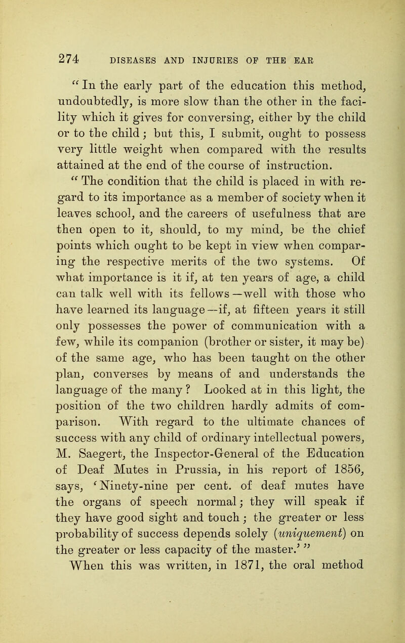  In the early part of the education this method, undoubtedly, is more slow than the other in the faci- lity which it gives for conversing, either by the child or to the child; but this, I submit, ought to possess very little weight when compared with the results attained at the end of the course of instruction.  The condition that the child is placed in with re- gard to its importance as a member of society when it leaves school, and the careers of usefulness that are then open to it, should, to my mind, be the chief points which ought to be kept in view when compar- ing the respective merits of the two systems. Of what importance is it if, at ten years of age, a child can talk well with its fellows —well with those who have learned its language —if, at fifteen years it still only possesses the power of communication with a few, while its companion (brother or sister, it maybe) of the same age, who has been taught on the other plan, converses by means of and understands the language of the many ? Looked at in this light, the position of the two children hardly admits of com- parison. With regard to the ultimate chances of success with any child of ordinary intellectual powers, M. Saegert, the Inspector-General of the Education of Deaf Mutes in Prussia, in his report of 1856, says, c Ninety-nine per cent, of deaf mutes have the organs of speech normal; they will speak if they have good sight and touch; the greater or less probability of success depends solely (uniquement) on the greater or less capacity of the master/  When this was written, in 1871, the oral method