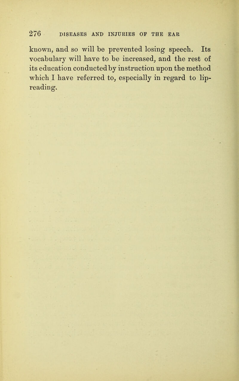 known, and so will be prevented losing speech. Its vocabulary will have to be increased, and the rest of its education conducted by instruction upon the method which I have referred to, especially in regard to lip- reading.